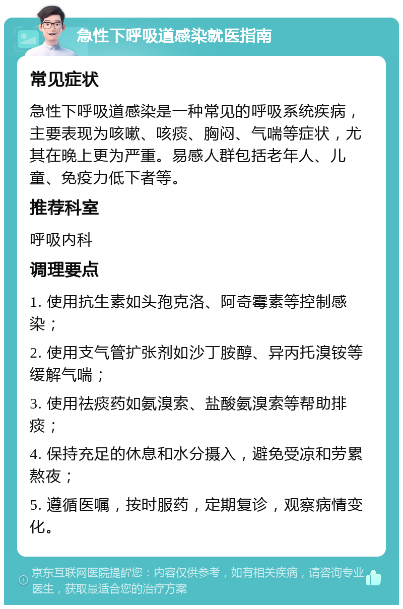 急性下呼吸道感染就医指南 常见症状 急性下呼吸道感染是一种常见的呼吸系统疾病，主要表现为咳嗽、咳痰、胸闷、气喘等症状，尤其在晚上更为严重。易感人群包括老年人、儿童、免疫力低下者等。 推荐科室 呼吸内科 调理要点 1. 使用抗生素如头孢克洛、阿奇霉素等控制感染； 2. 使用支气管扩张剂如沙丁胺醇、异丙托溴铵等缓解气喘； 3. 使用祛痰药如氨溴索、盐酸氨溴索等帮助排痰； 4. 保持充足的休息和水分摄入，避免受凉和劳累熬夜； 5. 遵循医嘱，按时服药，定期复诊，观察病情变化。