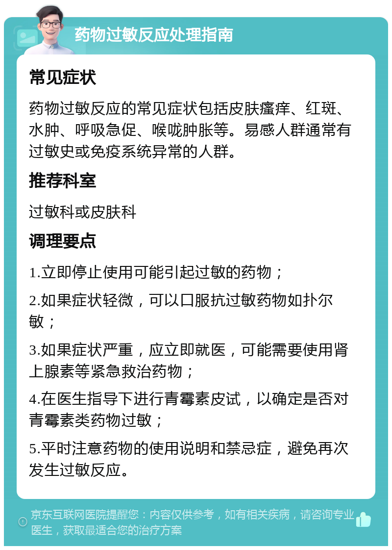 药物过敏反应处理指南 常见症状 药物过敏反应的常见症状包括皮肤瘙痒、红斑、水肿、呼吸急促、喉咙肿胀等。易感人群通常有过敏史或免疫系统异常的人群。 推荐科室 过敏科或皮肤科 调理要点 1.立即停止使用可能引起过敏的药物； 2.如果症状轻微，可以口服抗过敏药物如扑尔敏； 3.如果症状严重，应立即就医，可能需要使用肾上腺素等紧急救治药物； 4.在医生指导下进行青霉素皮试，以确定是否对青霉素类药物过敏； 5.平时注意药物的使用说明和禁忌症，避免再次发生过敏反应。