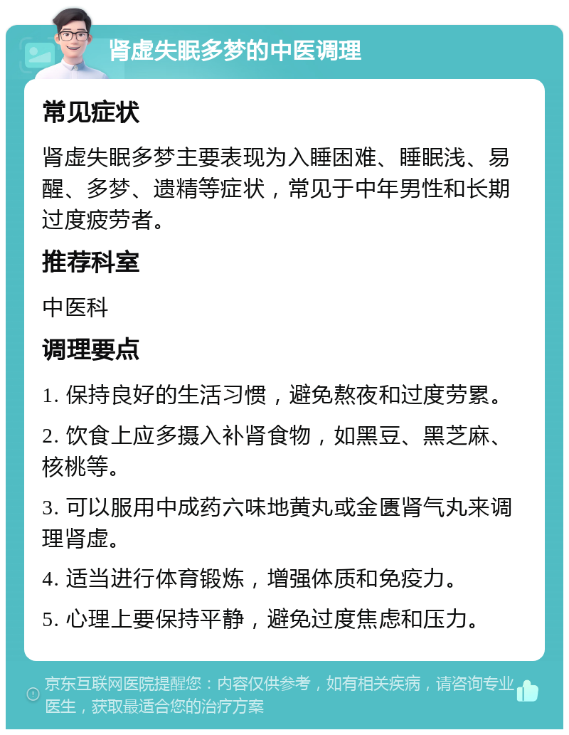 肾虚失眠多梦的中医调理 常见症状 肾虚失眠多梦主要表现为入睡困难、睡眠浅、易醒、多梦、遗精等症状，常见于中年男性和长期过度疲劳者。 推荐科室 中医科 调理要点 1. 保持良好的生活习惯，避免熬夜和过度劳累。 2. 饮食上应多摄入补肾食物，如黑豆、黑芝麻、核桃等。 3. 可以服用中成药六味地黄丸或金匮肾气丸来调理肾虚。 4. 适当进行体育锻炼，增强体质和免疫力。 5. 心理上要保持平静，避免过度焦虑和压力。