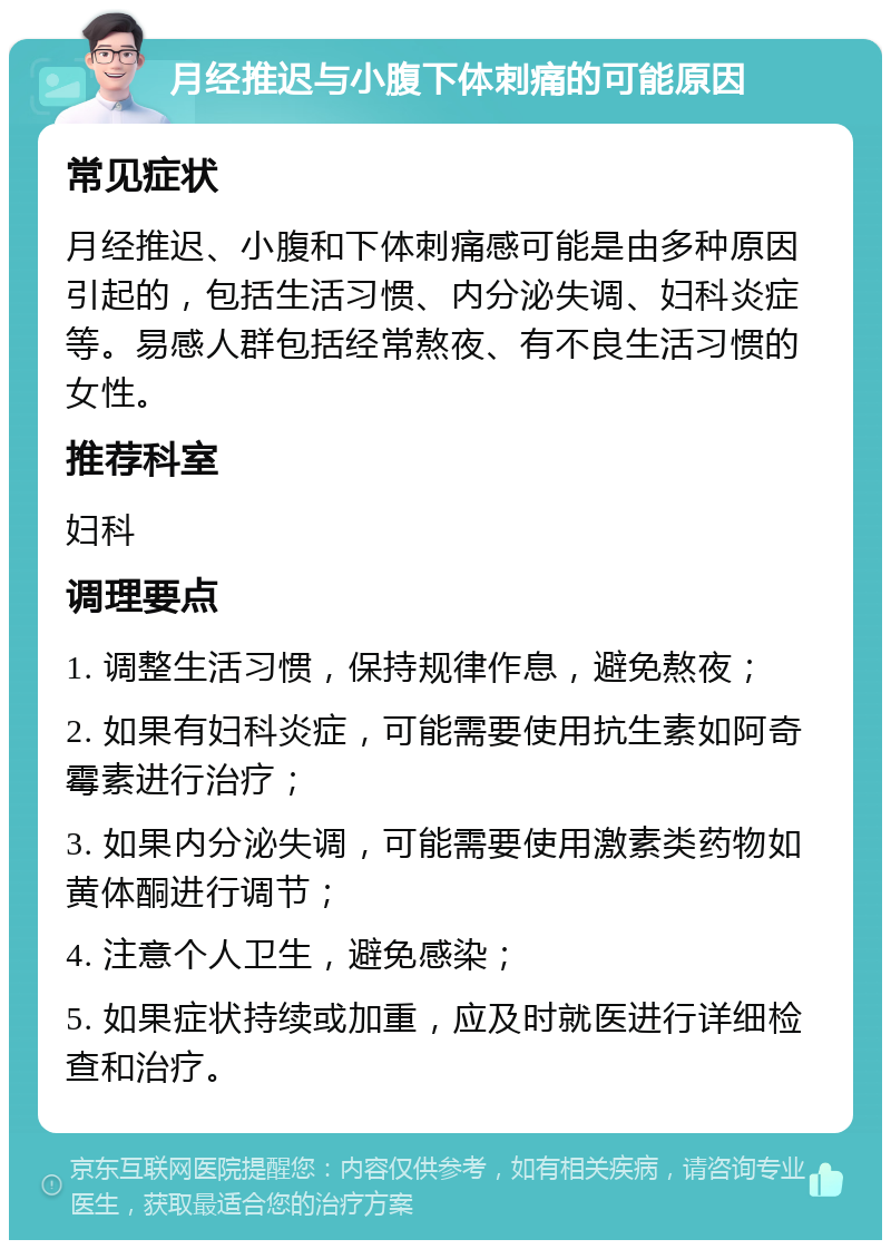 月经推迟与小腹下体刺痛的可能原因 常见症状 月经推迟、小腹和下体刺痛感可能是由多种原因引起的，包括生活习惯、内分泌失调、妇科炎症等。易感人群包括经常熬夜、有不良生活习惯的女性。 推荐科室 妇科 调理要点 1. 调整生活习惯，保持规律作息，避免熬夜； 2. 如果有妇科炎症，可能需要使用抗生素如阿奇霉素进行治疗； 3. 如果内分泌失调，可能需要使用激素类药物如黄体酮进行调节； 4. 注意个人卫生，避免感染； 5. 如果症状持续或加重，应及时就医进行详细检查和治疗。