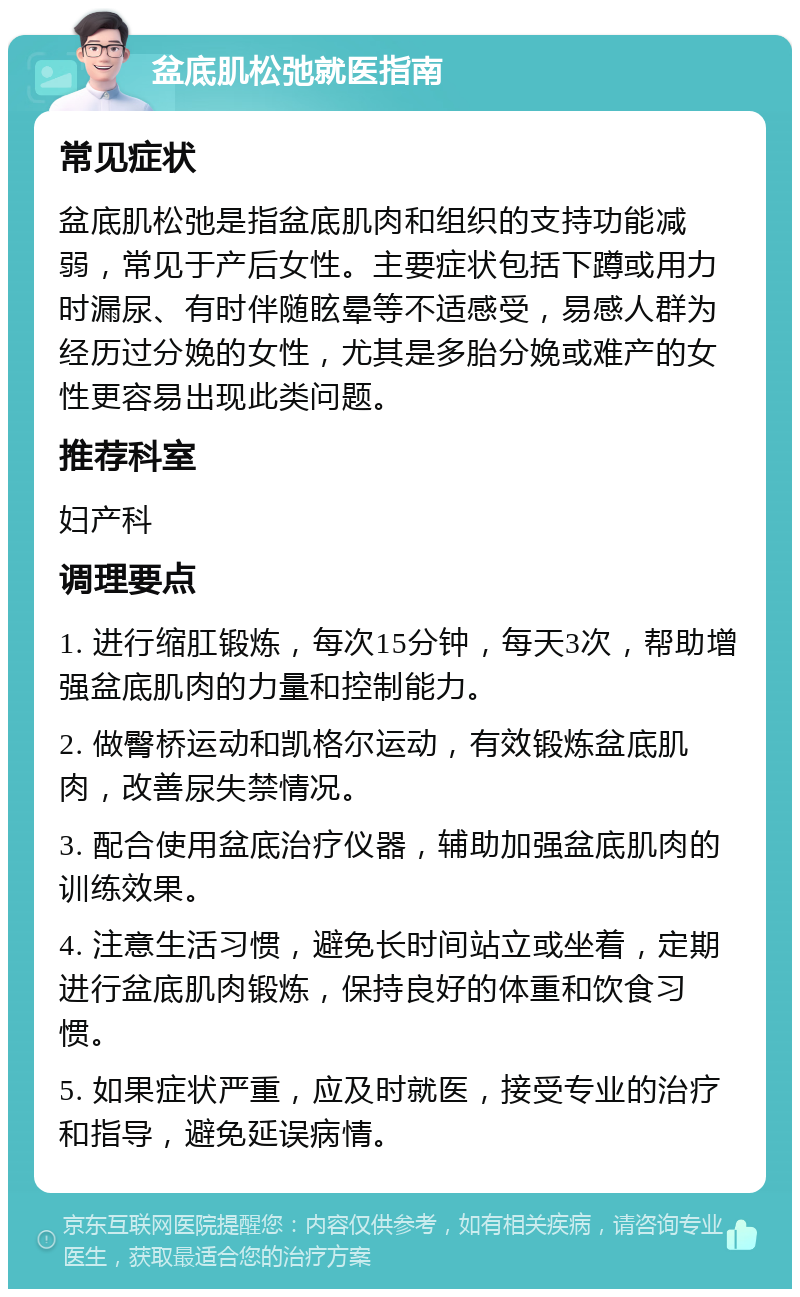 盆底肌松弛就医指南 常见症状 盆底肌松弛是指盆底肌肉和组织的支持功能减弱，常见于产后女性。主要症状包括下蹲或用力时漏尿、有时伴随眩晕等不适感受，易感人群为经历过分娩的女性，尤其是多胎分娩或难产的女性更容易出现此类问题。 推荐科室 妇产科 调理要点 1. 进行缩肛锻炼，每次15分钟，每天3次，帮助增强盆底肌肉的力量和控制能力。 2. 做臀桥运动和凯格尔运动，有效锻炼盆底肌肉，改善尿失禁情况。 3. 配合使用盆底治疗仪器，辅助加强盆底肌肉的训练效果。 4. 注意生活习惯，避免长时间站立或坐着，定期进行盆底肌肉锻炼，保持良好的体重和饮食习惯。 5. 如果症状严重，应及时就医，接受专业的治疗和指导，避免延误病情。