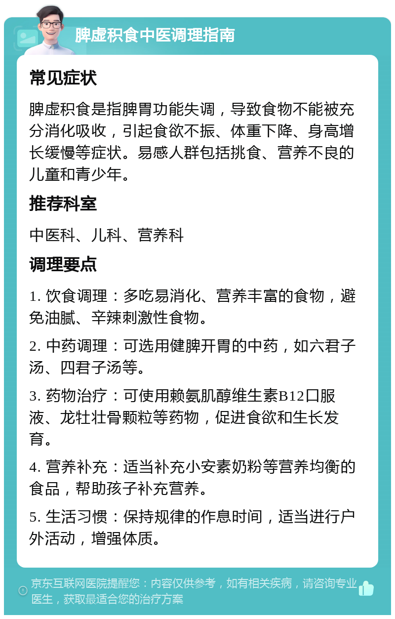 脾虚积食中医调理指南 常见症状 脾虚积食是指脾胃功能失调，导致食物不能被充分消化吸收，引起食欲不振、体重下降、身高增长缓慢等症状。易感人群包括挑食、营养不良的儿童和青少年。 推荐科室 中医科、儿科、营养科 调理要点 1. 饮食调理：多吃易消化、营养丰富的食物，避免油腻、辛辣刺激性食物。 2. 中药调理：可选用健脾开胃的中药，如六君子汤、四君子汤等。 3. 药物治疗：可使用赖氨肌醇维生素B12口服液、龙牡壮骨颗粒等药物，促进食欲和生长发育。 4. 营养补充：适当补充小安素奶粉等营养均衡的食品，帮助孩子补充营养。 5. 生活习惯：保持规律的作息时间，适当进行户外活动，增强体质。