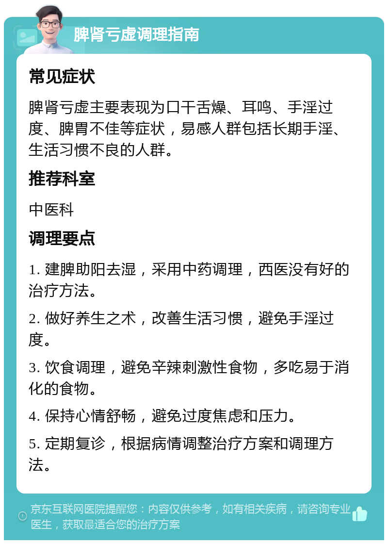 脾肾亏虚调理指南 常见症状 脾肾亏虚主要表现为口干舌燥、耳鸣、手淫过度、脾胃不佳等症状，易感人群包括长期手淫、生活习惯不良的人群。 推荐科室 中医科 调理要点 1. 建脾助阳去湿，采用中药调理，西医没有好的治疗方法。 2. 做好养生之术，改善生活习惯，避免手淫过度。 3. 饮食调理，避免辛辣刺激性食物，多吃易于消化的食物。 4. 保持心情舒畅，避免过度焦虑和压力。 5. 定期复诊，根据病情调整治疗方案和调理方法。