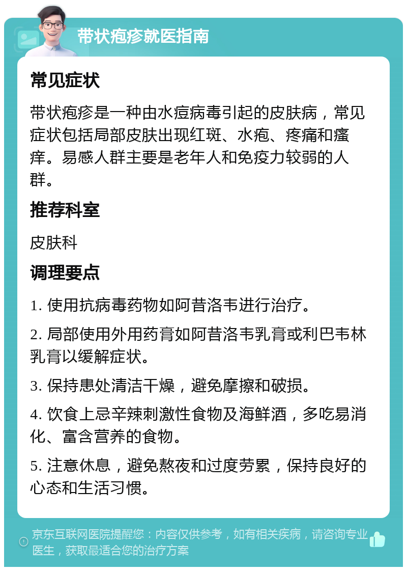 带状疱疹就医指南 常见症状 带状疱疹是一种由水痘病毒引起的皮肤病，常见症状包括局部皮肤出现红斑、水疱、疼痛和瘙痒。易感人群主要是老年人和免疫力较弱的人群。 推荐科室 皮肤科 调理要点 1. 使用抗病毒药物如阿昔洛韦进行治疗。 2. 局部使用外用药膏如阿昔洛韦乳膏或利巴韦林乳膏以缓解症状。 3. 保持患处清洁干燥，避免摩擦和破损。 4. 饮食上忌辛辣刺激性食物及海鲜酒，多吃易消化、富含营养的食物。 5. 注意休息，避免熬夜和过度劳累，保持良好的心态和生活习惯。