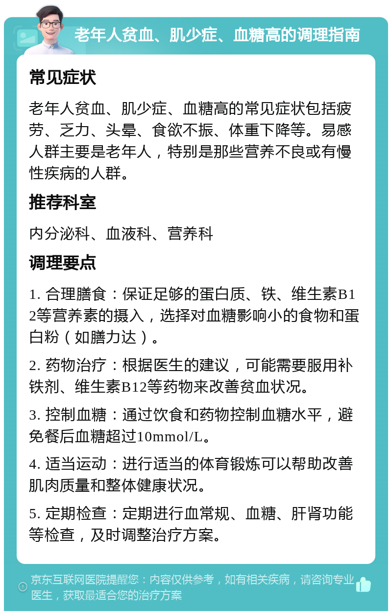 老年人贫血、肌少症、血糖高的调理指南 常见症状 老年人贫血、肌少症、血糖高的常见症状包括疲劳、乏力、头晕、食欲不振、体重下降等。易感人群主要是老年人，特别是那些营养不良或有慢性疾病的人群。 推荐科室 内分泌科、血液科、营养科 调理要点 1. 合理膳食：保证足够的蛋白质、铁、维生素B12等营养素的摄入，选择对血糖影响小的食物和蛋白粉（如膳力达）。 2. 药物治疗：根据医生的建议，可能需要服用补铁剂、维生素B12等药物来改善贫血状况。 3. 控制血糖：通过饮食和药物控制血糖水平，避免餐后血糖超过10mmol/L。 4. 适当运动：进行适当的体育锻炼可以帮助改善肌肉质量和整体健康状况。 5. 定期检查：定期进行血常规、血糖、肝肾功能等检查，及时调整治疗方案。