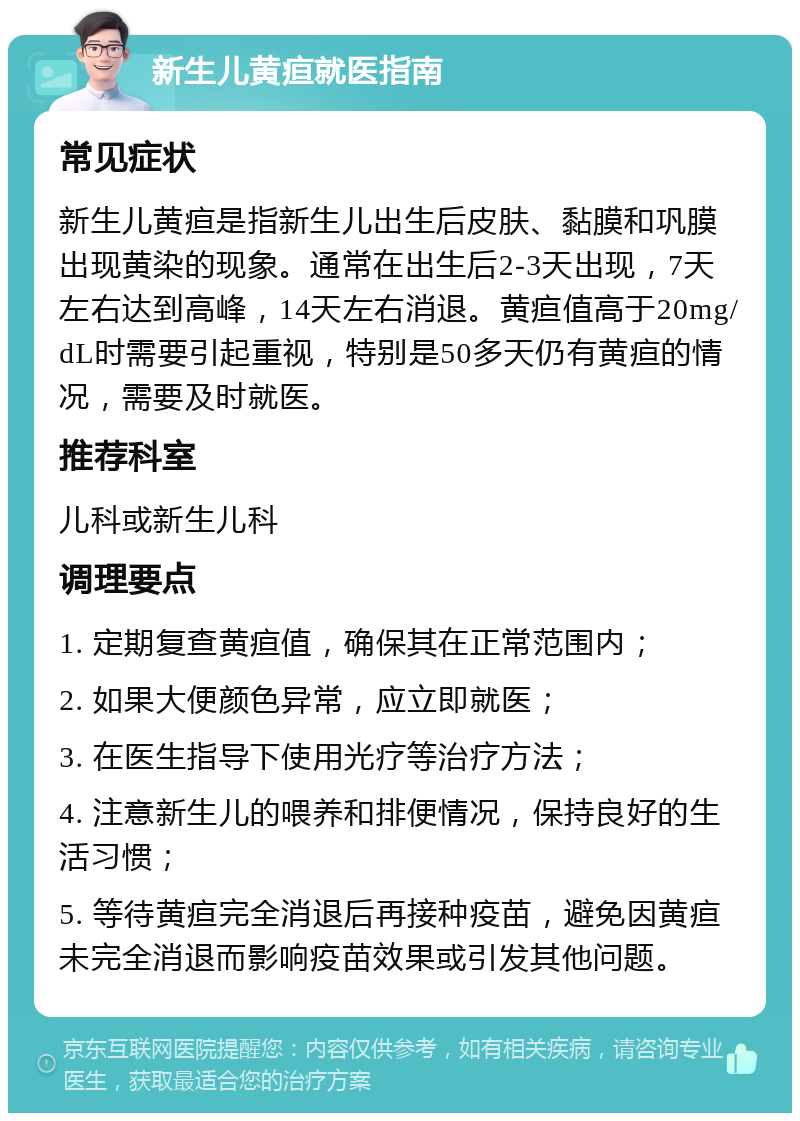 新生儿黄疸就医指南 常见症状 新生儿黄疸是指新生儿出生后皮肤、黏膜和巩膜出现黄染的现象。通常在出生后2-3天出现，7天左右达到高峰，14天左右消退。黄疸值高于20mg/dL时需要引起重视，特别是50多天仍有黄疸的情况，需要及时就医。 推荐科室 儿科或新生儿科 调理要点 1. 定期复查黄疸值，确保其在正常范围内； 2. 如果大便颜色异常，应立即就医； 3. 在医生指导下使用光疗等治疗方法； 4. 注意新生儿的喂养和排便情况，保持良好的生活习惯； 5. 等待黄疸完全消退后再接种疫苗，避免因黄疸未完全消退而影响疫苗效果或引发其他问题。