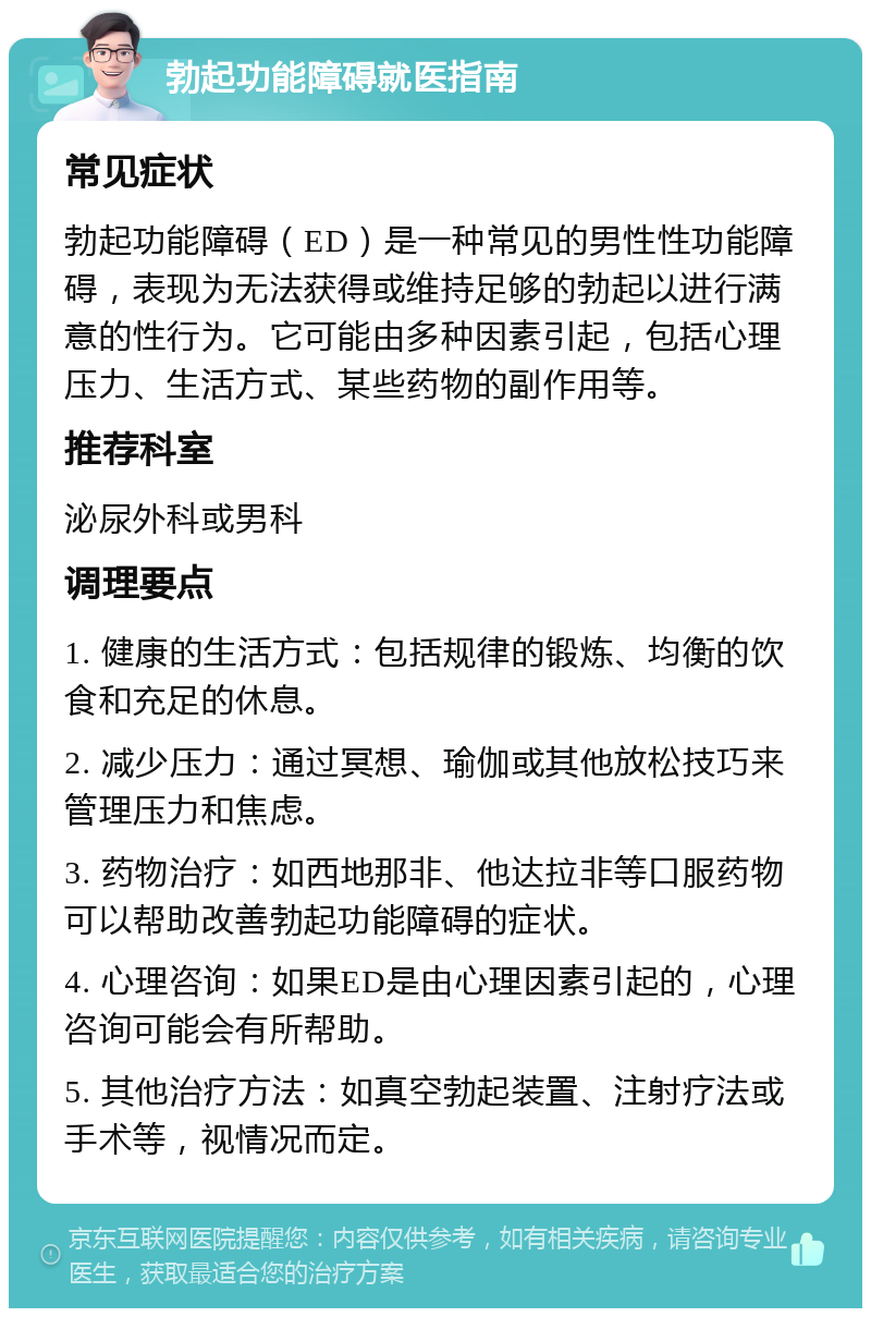 勃起功能障碍就医指南 常见症状 勃起功能障碍（ED）是一种常见的男性性功能障碍，表现为无法获得或维持足够的勃起以进行满意的性行为。它可能由多种因素引起，包括心理压力、生活方式、某些药物的副作用等。 推荐科室 泌尿外科或男科 调理要点 1. 健康的生活方式：包括规律的锻炼、均衡的饮食和充足的休息。 2. 减少压力：通过冥想、瑜伽或其他放松技巧来管理压力和焦虑。 3. 药物治疗：如西地那非、他达拉非等口服药物可以帮助改善勃起功能障碍的症状。 4. 心理咨询：如果ED是由心理因素引起的，心理咨询可能会有所帮助。 5. 其他治疗方法：如真空勃起装置、注射疗法或手术等，视情况而定。