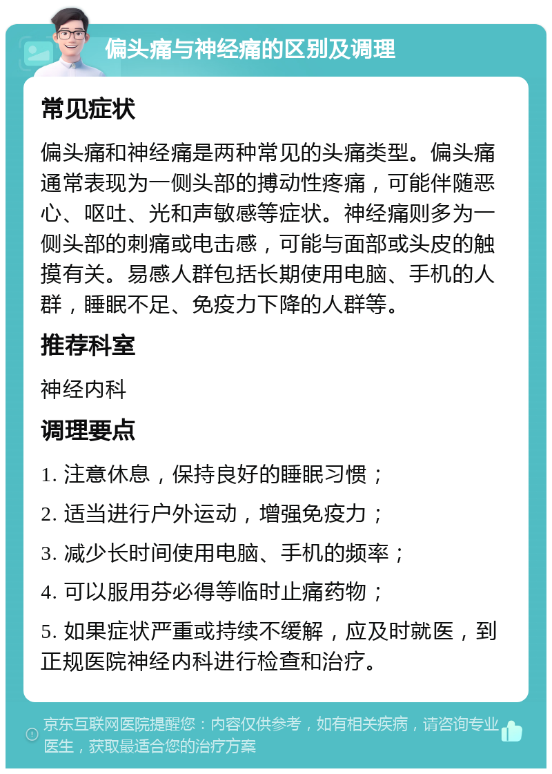 偏头痛与神经痛的区别及调理 常见症状 偏头痛和神经痛是两种常见的头痛类型。偏头痛通常表现为一侧头部的搏动性疼痛，可能伴随恶心、呕吐、光和声敏感等症状。神经痛则多为一侧头部的刺痛或电击感，可能与面部或头皮的触摸有关。易感人群包括长期使用电脑、手机的人群，睡眠不足、免疫力下降的人群等。 推荐科室 神经内科 调理要点 1. 注意休息，保持良好的睡眠习惯； 2. 适当进行户外运动，增强免疫力； 3. 减少长时间使用电脑、手机的频率； 4. 可以服用芬必得等临时止痛药物； 5. 如果症状严重或持续不缓解，应及时就医，到正规医院神经内科进行检查和治疗。