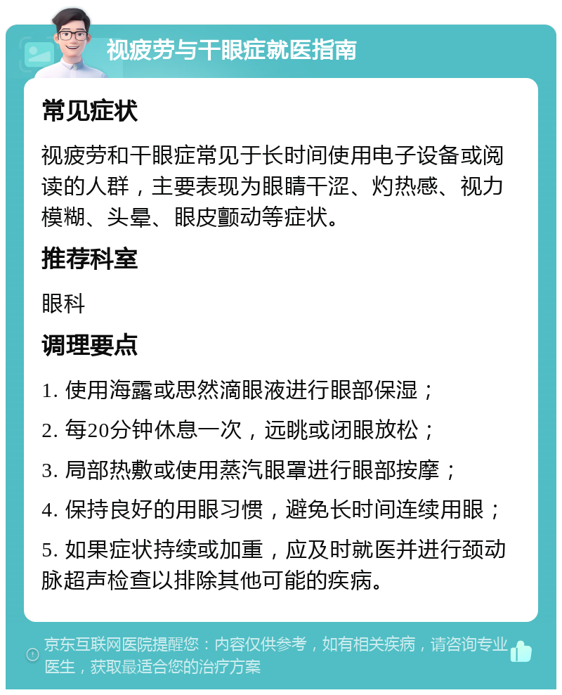 视疲劳与干眼症就医指南 常见症状 视疲劳和干眼症常见于长时间使用电子设备或阅读的人群，主要表现为眼睛干涩、灼热感、视力模糊、头晕、眼皮颤动等症状。 推荐科室 眼科 调理要点 1. 使用海露或思然滴眼液进行眼部保湿； 2. 每20分钟休息一次，远眺或闭眼放松； 3. 局部热敷或使用蒸汽眼罩进行眼部按摩； 4. 保持良好的用眼习惯，避免长时间连续用眼； 5. 如果症状持续或加重，应及时就医并进行颈动脉超声检查以排除其他可能的疾病。