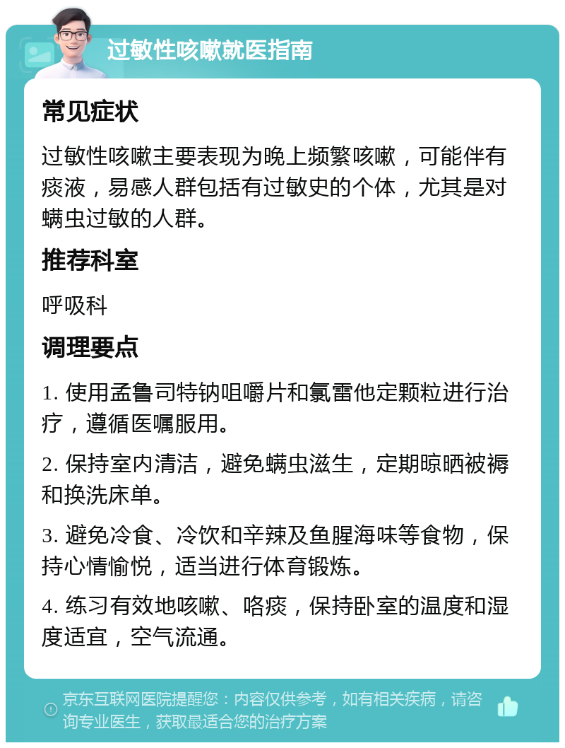 过敏性咳嗽就医指南 常见症状 过敏性咳嗽主要表现为晚上频繁咳嗽，可能伴有痰液，易感人群包括有过敏史的个体，尤其是对螨虫过敏的人群。 推荐科室 呼吸科 调理要点 1. 使用孟鲁司特钠咀嚼片和氯雷他定颗粒进行治疗，遵循医嘱服用。 2. 保持室内清洁，避免螨虫滋生，定期晾晒被褥和换洗床单。 3. 避免冷食、冷饮和辛辣及鱼腥海味等食物，保持心情愉悦，适当进行体育锻炼。 4. 练习有效地咳嗽、咯痰，保持卧室的温度和湿度适宜，空气流通。