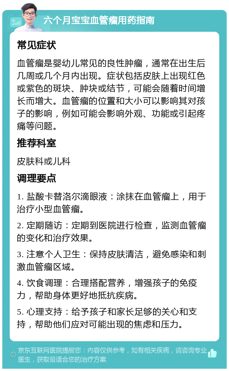 六个月宝宝血管瘤用药指南 常见症状 血管瘤是婴幼儿常见的良性肿瘤，通常在出生后几周或几个月内出现。症状包括皮肤上出现红色或紫色的斑块、肿块或结节，可能会随着时间增长而增大。血管瘤的位置和大小可以影响其对孩子的影响，例如可能会影响外观、功能或引起疼痛等问题。 推荐科室 皮肤科或儿科 调理要点 1. 盐酸卡替洛尔滴眼液：涂抹在血管瘤上，用于治疗小型血管瘤。 2. 定期随访：定期到医院进行检查，监测血管瘤的变化和治疗效果。 3. 注意个人卫生：保持皮肤清洁，避免感染和刺激血管瘤区域。 4. 饮食调理：合理搭配营养，增强孩子的免疫力，帮助身体更好地抵抗疾病。 5. 心理支持：给予孩子和家长足够的关心和支持，帮助他们应对可能出现的焦虑和压力。