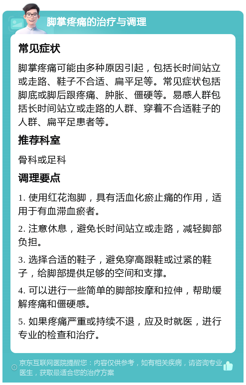 脚掌疼痛的治疗与调理 常见症状 脚掌疼痛可能由多种原因引起，包括长时间站立或走路、鞋子不合适、扁平足等。常见症状包括脚底或脚后跟疼痛、肿胀、僵硬等。易感人群包括长时间站立或走路的人群、穿着不合适鞋子的人群、扁平足患者等。 推荐科室 骨科或足科 调理要点 1. 使用红花泡脚，具有活血化瘀止痛的作用，适用于有血滞血瘀者。 2. 注意休息，避免长时间站立或走路，减轻脚部负担。 3. 选择合适的鞋子，避免穿高跟鞋或过紧的鞋子，给脚部提供足够的空间和支撑。 4. 可以进行一些简单的脚部按摩和拉伸，帮助缓解疼痛和僵硬感。 5. 如果疼痛严重或持续不退，应及时就医，进行专业的检查和治疗。