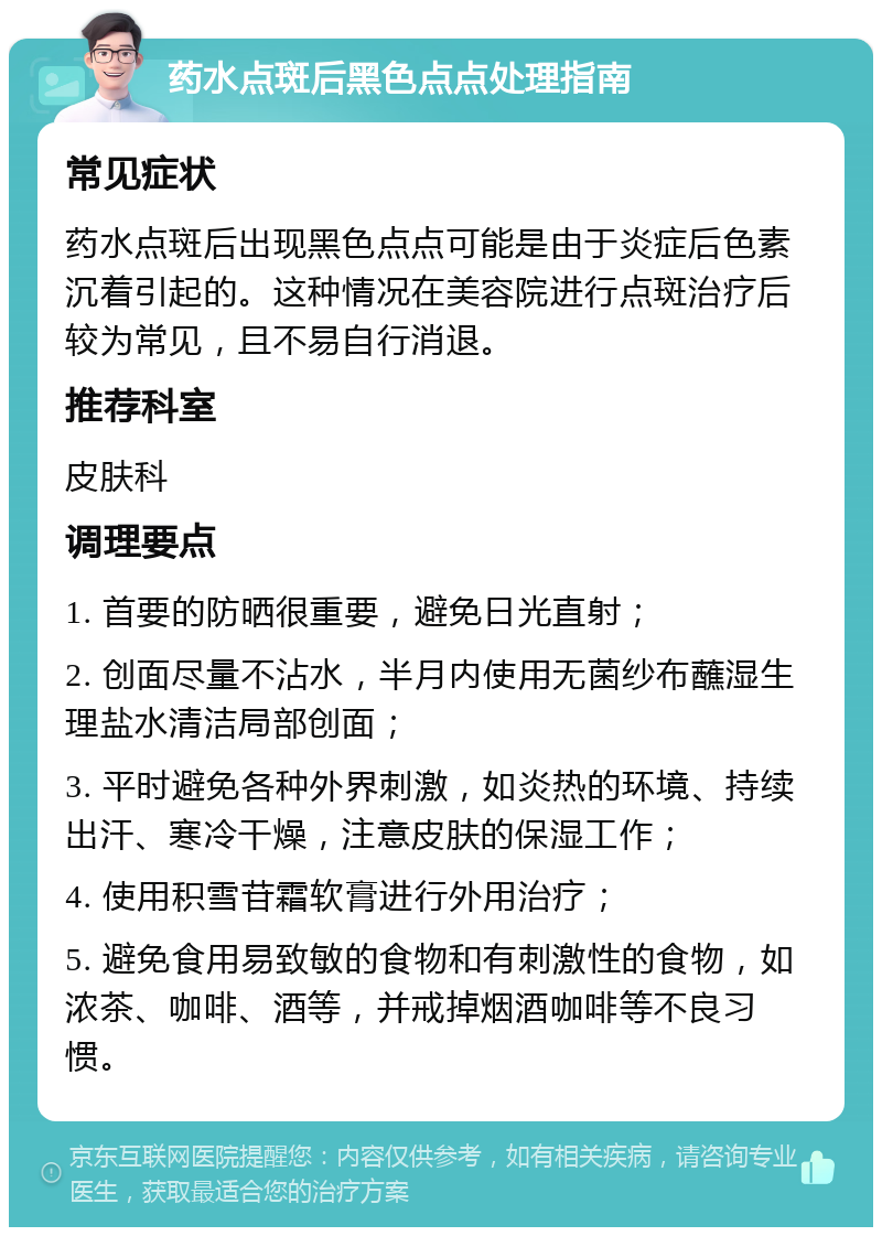 药水点斑后黑色点点处理指南 常见症状 药水点斑后出现黑色点点可能是由于炎症后色素沉着引起的。这种情况在美容院进行点斑治疗后较为常见，且不易自行消退。 推荐科室 皮肤科 调理要点 1. 首要的防晒很重要，避免日光直射； 2. 创面尽量不沾水，半月内使用无菌纱布蘸湿生理盐水清洁局部创面； 3. 平时避免各种外界刺激，如炎热的环境、持续出汗、寒冷干燥，注意皮肤的保湿工作； 4. 使用积雪苷霜软膏进行外用治疗； 5. 避免食用易致敏的食物和有刺激性的食物，如浓茶、咖啡、酒等，并戒掉烟酒咖啡等不良习惯。