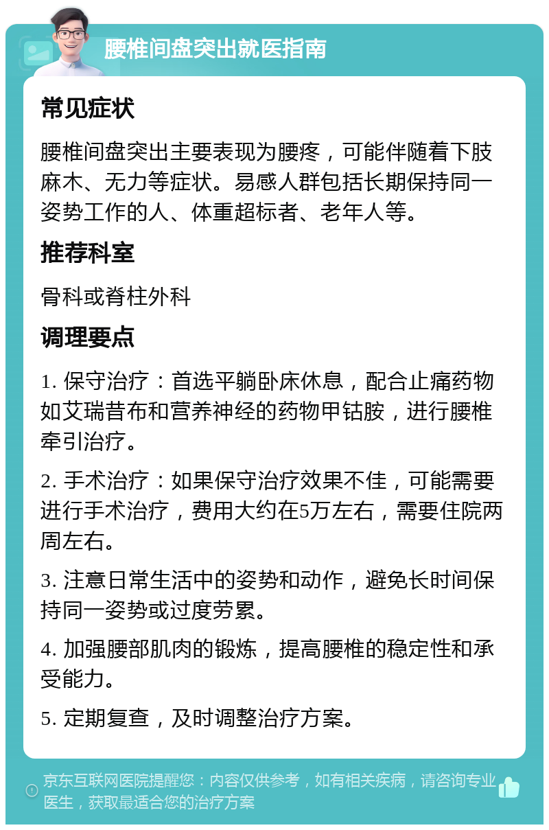 腰椎间盘突出就医指南 常见症状 腰椎间盘突出主要表现为腰疼，可能伴随着下肢麻木、无力等症状。易感人群包括长期保持同一姿势工作的人、体重超标者、老年人等。 推荐科室 骨科或脊柱外科 调理要点 1. 保守治疗：首选平躺卧床休息，配合止痛药物如艾瑞昔布和营养神经的药物甲钴胺，进行腰椎牵引治疗。 2. 手术治疗：如果保守治疗效果不佳，可能需要进行手术治疗，费用大约在5万左右，需要住院两周左右。 3. 注意日常生活中的姿势和动作，避免长时间保持同一姿势或过度劳累。 4. 加强腰部肌肉的锻炼，提高腰椎的稳定性和承受能力。 5. 定期复查，及时调整治疗方案。