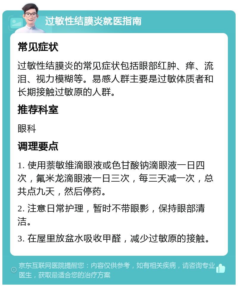 过敏性结膜炎就医指南 常见症状 过敏性结膜炎的常见症状包括眼部红肿、痒、流泪、视力模糊等。易感人群主要是过敏体质者和长期接触过敏原的人群。 推荐科室 眼科 调理要点 1. 使用萘敏维滴眼液或色甘酸钠滴眼液一日四次，氟米龙滴眼液一日三次，每三天减一次，总共点九天，然后停药。 2. 注意日常护理，暂时不带眼影，保持眼部清洁。 3. 在屋里放盆水吸收甲醛，减少过敏原的接触。