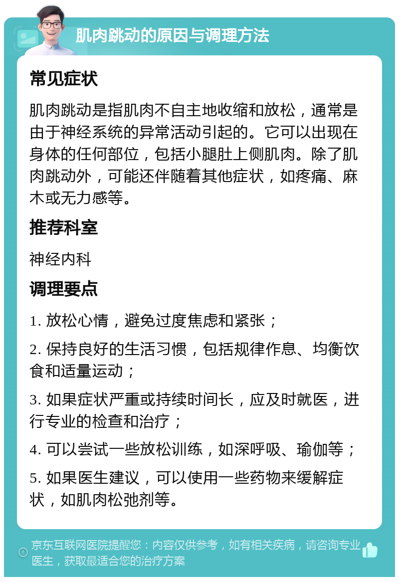 肌肉跳动的原因与调理方法 常见症状 肌肉跳动是指肌肉不自主地收缩和放松，通常是由于神经系统的异常活动引起的。它可以出现在身体的任何部位，包括小腿肚上侧肌肉。除了肌肉跳动外，可能还伴随着其他症状，如疼痛、麻木或无力感等。 推荐科室 神经内科 调理要点 1. 放松心情，避免过度焦虑和紧张； 2. 保持良好的生活习惯，包括规律作息、均衡饮食和适量运动； 3. 如果症状严重或持续时间长，应及时就医，进行专业的检查和治疗； 4. 可以尝试一些放松训练，如深呼吸、瑜伽等； 5. 如果医生建议，可以使用一些药物来缓解症状，如肌肉松弛剂等。