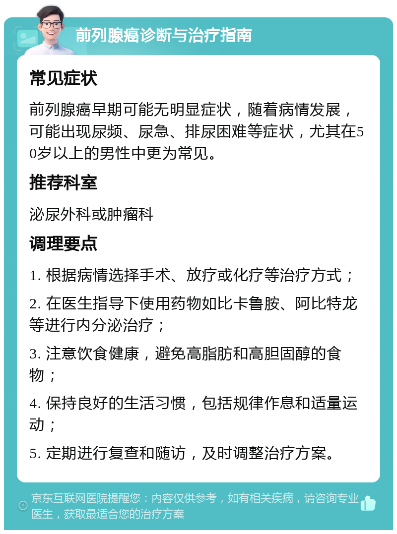 前列腺癌诊断与治疗指南 常见症状 前列腺癌早期可能无明显症状，随着病情发展，可能出现尿频、尿急、排尿困难等症状，尤其在50岁以上的男性中更为常见。 推荐科室 泌尿外科或肿瘤科 调理要点 1. 根据病情选择手术、放疗或化疗等治疗方式； 2. 在医生指导下使用药物如比卡鲁胺、阿比特龙等进行内分泌治疗； 3. 注意饮食健康，避免高脂肪和高胆固醇的食物； 4. 保持良好的生活习惯，包括规律作息和适量运动； 5. 定期进行复查和随访，及时调整治疗方案。