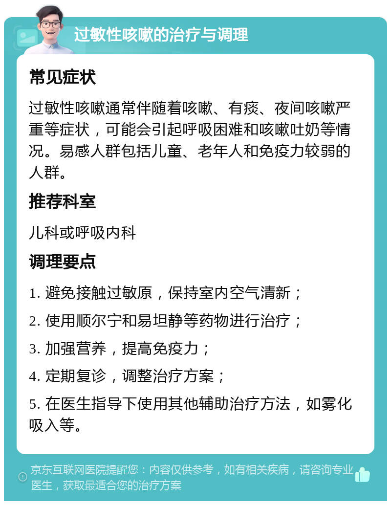 过敏性咳嗽的治疗与调理 常见症状 过敏性咳嗽通常伴随着咳嗽、有痰、夜间咳嗽严重等症状，可能会引起呼吸困难和咳嗽吐奶等情况。易感人群包括儿童、老年人和免疫力较弱的人群。 推荐科室 儿科或呼吸内科 调理要点 1. 避免接触过敏原，保持室内空气清新； 2. 使用顺尔宁和易坦静等药物进行治疗； 3. 加强营养，提高免疫力； 4. 定期复诊，调整治疗方案； 5. 在医生指导下使用其他辅助治疗方法，如雾化吸入等。