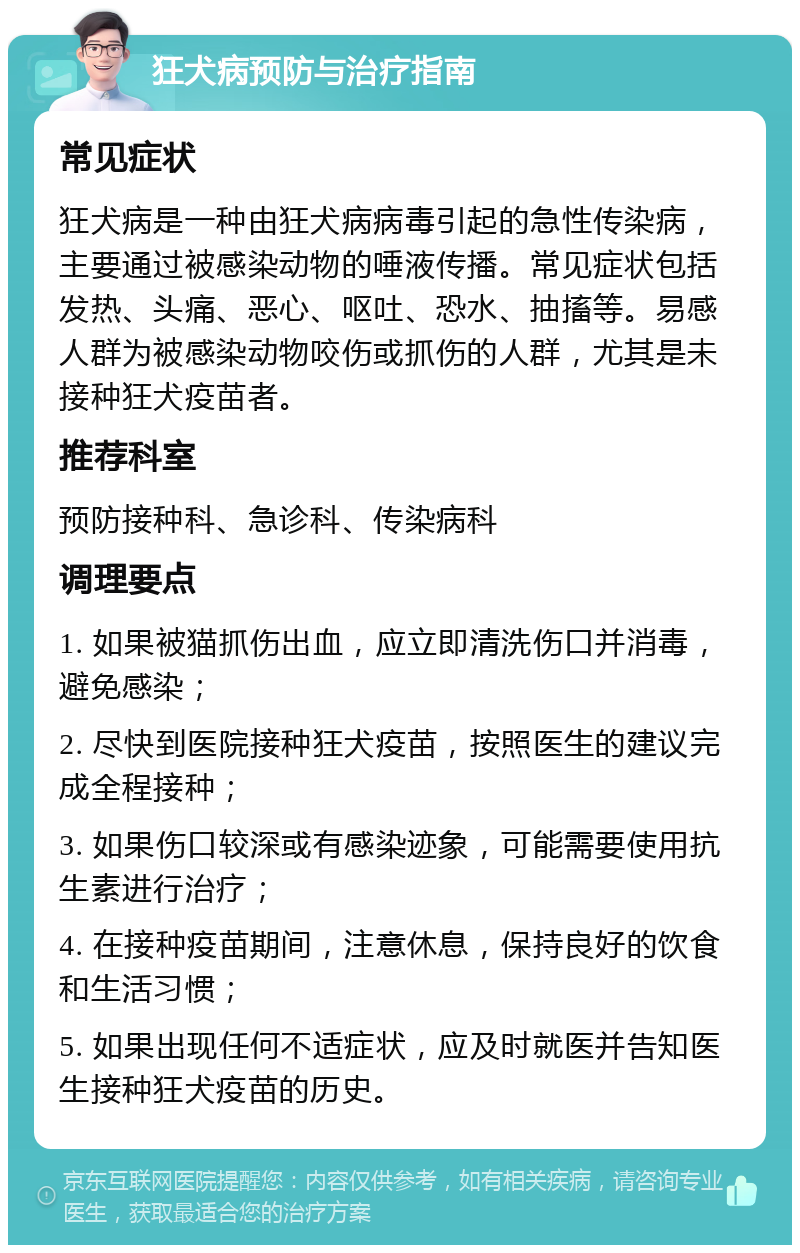 狂犬病预防与治疗指南 常见症状 狂犬病是一种由狂犬病病毒引起的急性传染病，主要通过被感染动物的唾液传播。常见症状包括发热、头痛、恶心、呕吐、恐水、抽搐等。易感人群为被感染动物咬伤或抓伤的人群，尤其是未接种狂犬疫苗者。 推荐科室 预防接种科、急诊科、传染病科 调理要点 1. 如果被猫抓伤出血，应立即清洗伤口并消毒，避免感染； 2. 尽快到医院接种狂犬疫苗，按照医生的建议完成全程接种； 3. 如果伤口较深或有感染迹象，可能需要使用抗生素进行治疗； 4. 在接种疫苗期间，注意休息，保持良好的饮食和生活习惯； 5. 如果出现任何不适症状，应及时就医并告知医生接种狂犬疫苗的历史。