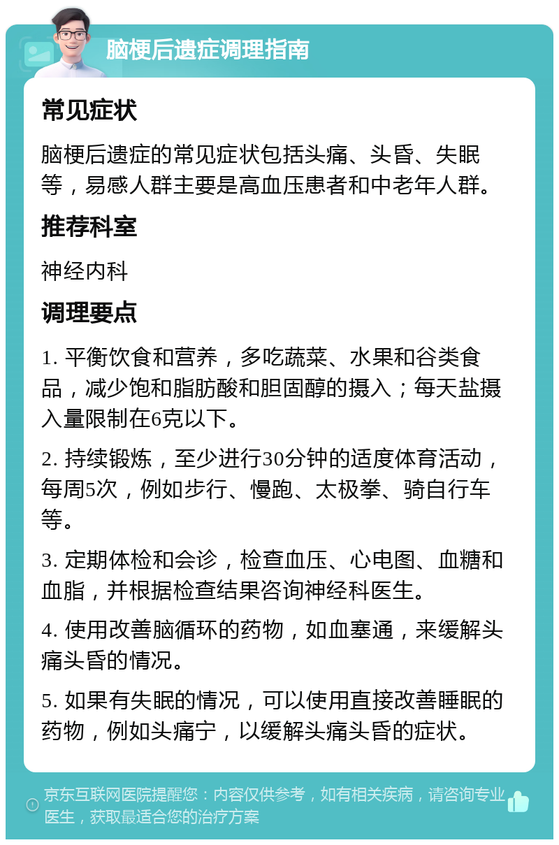 脑梗后遗症调理指南 常见症状 脑梗后遗症的常见症状包括头痛、头昏、失眠等，易感人群主要是高血压患者和中老年人群。 推荐科室 神经内科 调理要点 1. 平衡饮食和营养，多吃蔬菜、水果和谷类食品，减少饱和脂肪酸和胆固醇的摄入；每天盐摄入量限制在6克以下。 2. 持续锻炼，至少进行30分钟的适度体育活动，每周5次，例如步行、慢跑、太极拳、骑自行车等。 3. 定期体检和会诊，检查血压、心电图、血糖和血脂，并根据检查结果咨询神经科医生。 4. 使用改善脑循环的药物，如血塞通，来缓解头痛头昏的情况。 5. 如果有失眠的情况，可以使用直接改善睡眠的药物，例如头痛宁，以缓解头痛头昏的症状。