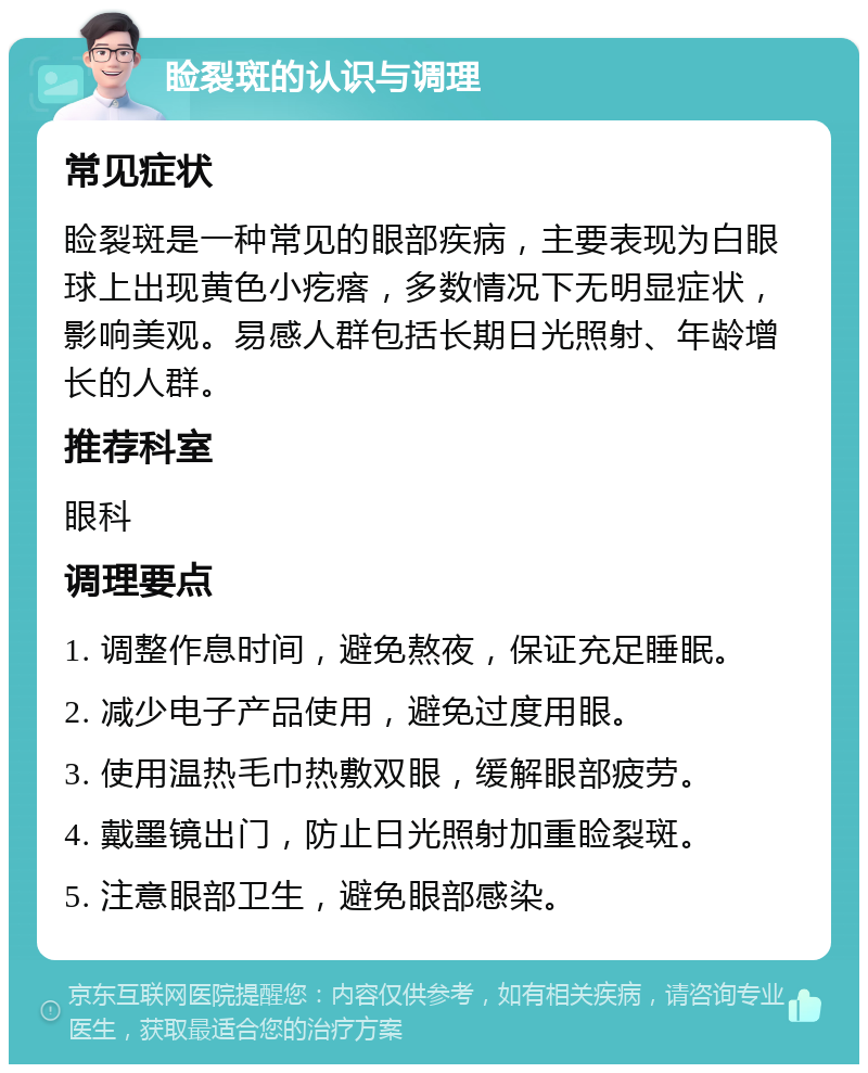 睑裂斑的认识与调理 常见症状 睑裂斑是一种常见的眼部疾病，主要表现为白眼球上出现黄色小疙瘩，多数情况下无明显症状，影响美观。易感人群包括长期日光照射、年龄增长的人群。 推荐科室 眼科 调理要点 1. 调整作息时间，避免熬夜，保证充足睡眠。 2. 减少电子产品使用，避免过度用眼。 3. 使用温热毛巾热敷双眼，缓解眼部疲劳。 4. 戴墨镜出门，防止日光照射加重睑裂斑。 5. 注意眼部卫生，避免眼部感染。