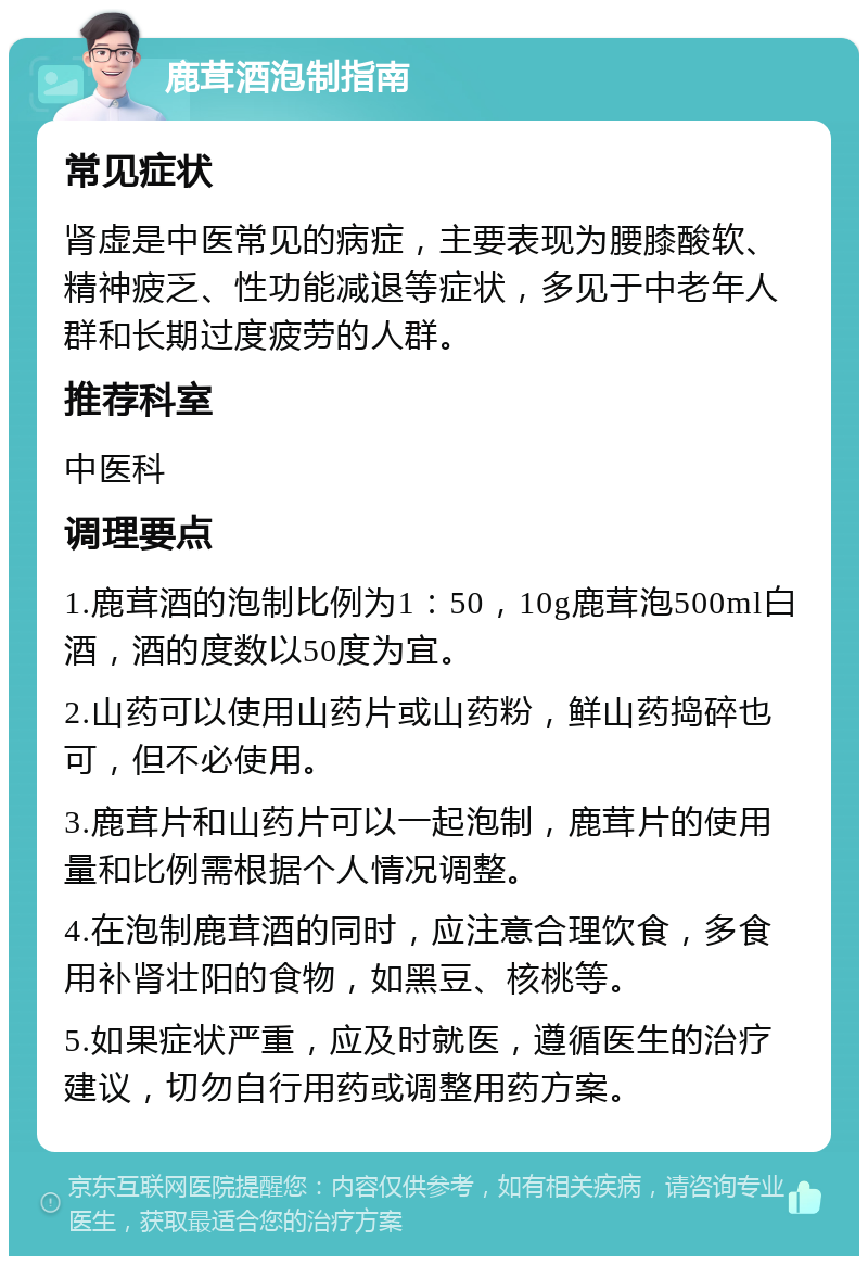 鹿茸酒泡制指南 常见症状 肾虚是中医常见的病症，主要表现为腰膝酸软、精神疲乏、性功能减退等症状，多见于中老年人群和长期过度疲劳的人群。 推荐科室 中医科 调理要点 1.鹿茸酒的泡制比例为1：50，10g鹿茸泡500ml白酒，酒的度数以50度为宜。 2.山药可以使用山药片或山药粉，鲜山药捣碎也可，但不必使用。 3.鹿茸片和山药片可以一起泡制，鹿茸片的使用量和比例需根据个人情况调整。 4.在泡制鹿茸酒的同时，应注意合理饮食，多食用补肾壮阳的食物，如黑豆、核桃等。 5.如果症状严重，应及时就医，遵循医生的治疗建议，切勿自行用药或调整用药方案。