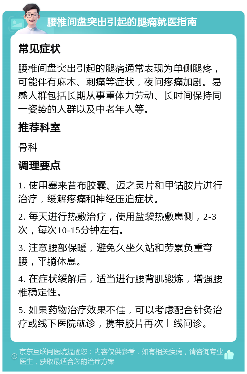 腰椎间盘突出引起的腿痛就医指南 常见症状 腰椎间盘突出引起的腿痛通常表现为单侧腿疼，可能伴有麻木、刺痛等症状，夜间疼痛加剧。易感人群包括长期从事重体力劳动、长时间保持同一姿势的人群以及中老年人等。 推荐科室 骨科 调理要点 1. 使用塞来昔布胶囊、迈之灵片和甲钴胺片进行治疗，缓解疼痛和神经压迫症状。 2. 每天进行热敷治疗，使用盐袋热敷患侧，2-3次，每次10-15分钟左右。 3. 注意腰部保暖，避免久坐久站和劳累负重弯腰，平躺休息。 4. 在症状缓解后，适当进行腰背肌锻炼，增强腰椎稳定性。 5. 如果药物治疗效果不佳，可以考虑配合针灸治疗或线下医院就诊，携带胶片再次上线问诊。