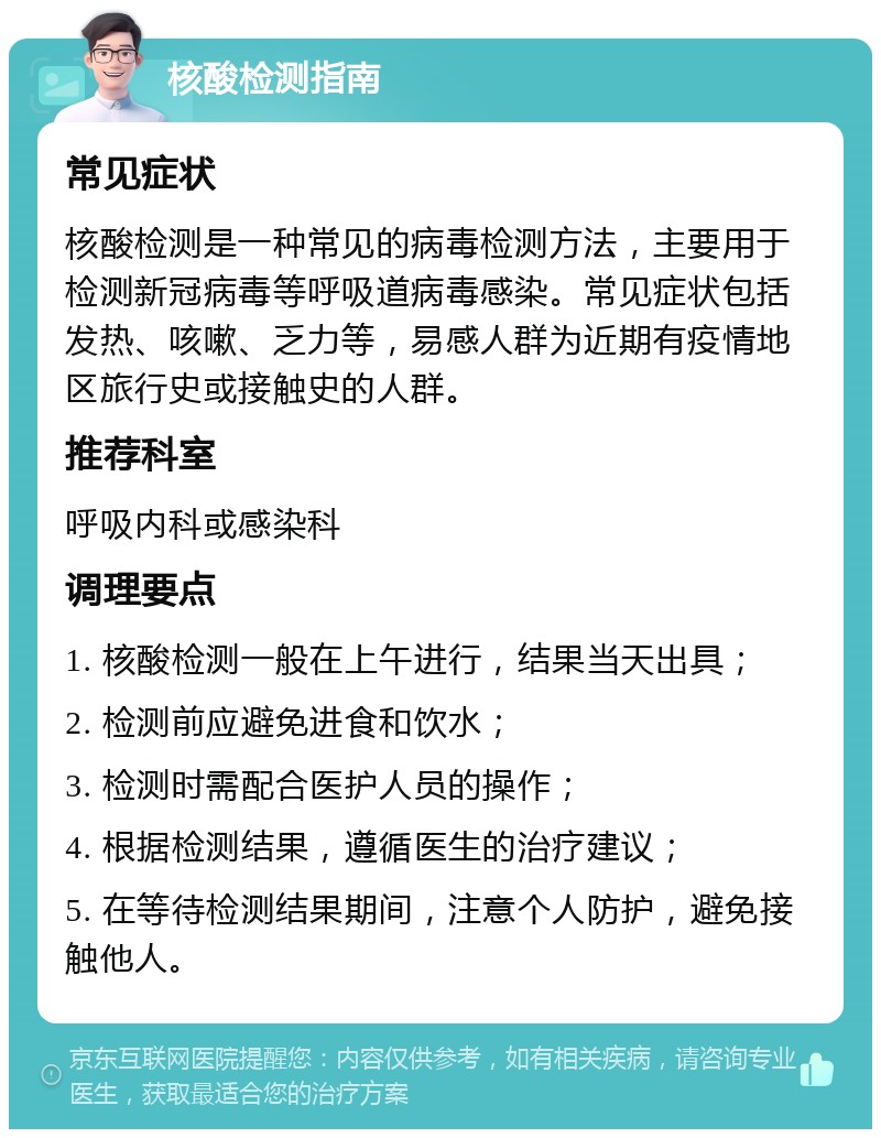 核酸检测指南 常见症状 核酸检测是一种常见的病毒检测方法，主要用于检测新冠病毒等呼吸道病毒感染。常见症状包括发热、咳嗽、乏力等，易感人群为近期有疫情地区旅行史或接触史的人群。 推荐科室 呼吸内科或感染科 调理要点 1. 核酸检测一般在上午进行，结果当天出具； 2. 检测前应避免进食和饮水； 3. 检测时需配合医护人员的操作； 4. 根据检测结果，遵循医生的治疗建议； 5. 在等待检测结果期间，注意个人防护，避免接触他人。