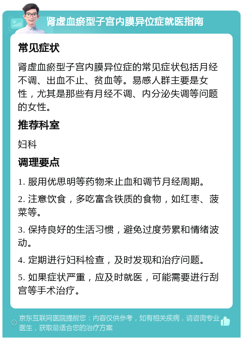 肾虚血瘀型子宫内膜异位症就医指南 常见症状 肾虚血瘀型子宫内膜异位症的常见症状包括月经不调、出血不止、贫血等。易感人群主要是女性，尤其是那些有月经不调、内分泌失调等问题的女性。 推荐科室 妇科 调理要点 1. 服用优思明等药物来止血和调节月经周期。 2. 注意饮食，多吃富含铁质的食物，如红枣、菠菜等。 3. 保持良好的生活习惯，避免过度劳累和情绪波动。 4. 定期进行妇科检查，及时发现和治疗问题。 5. 如果症状严重，应及时就医，可能需要进行刮宫等手术治疗。