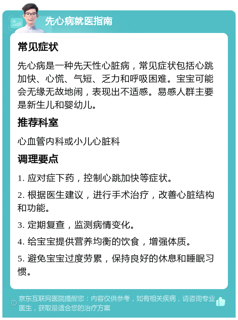 先心病就医指南 常见症状 先心病是一种先天性心脏病，常见症状包括心跳加快、心慌、气短、乏力和呼吸困难。宝宝可能会无缘无故地闹，表现出不适感。易感人群主要是新生儿和婴幼儿。 推荐科室 心血管内科或小儿心脏科 调理要点 1. 应对症下药，控制心跳加快等症状。 2. 根据医生建议，进行手术治疗，改善心脏结构和功能。 3. 定期复查，监测病情变化。 4. 给宝宝提供营养均衡的饮食，增强体质。 5. 避免宝宝过度劳累，保持良好的休息和睡眠习惯。