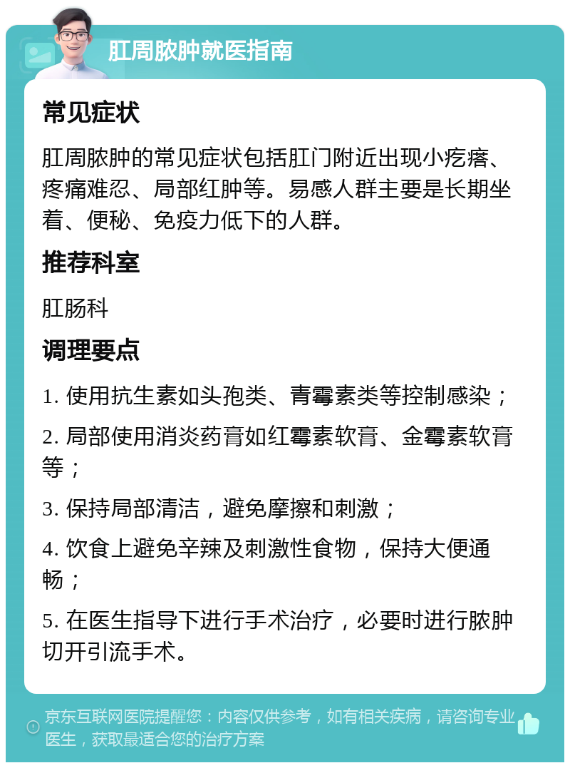 肛周脓肿就医指南 常见症状 肛周脓肿的常见症状包括肛门附近出现小疙瘩、疼痛难忍、局部红肿等。易感人群主要是长期坐着、便秘、免疫力低下的人群。 推荐科室 肛肠科 调理要点 1. 使用抗生素如头孢类、青霉素类等控制感染； 2. 局部使用消炎药膏如红霉素软膏、金霉素软膏等； 3. 保持局部清洁，避免摩擦和刺激； 4. 饮食上避免辛辣及刺激性食物，保持大便通畅； 5. 在医生指导下进行手术治疗，必要时进行脓肿切开引流手术。