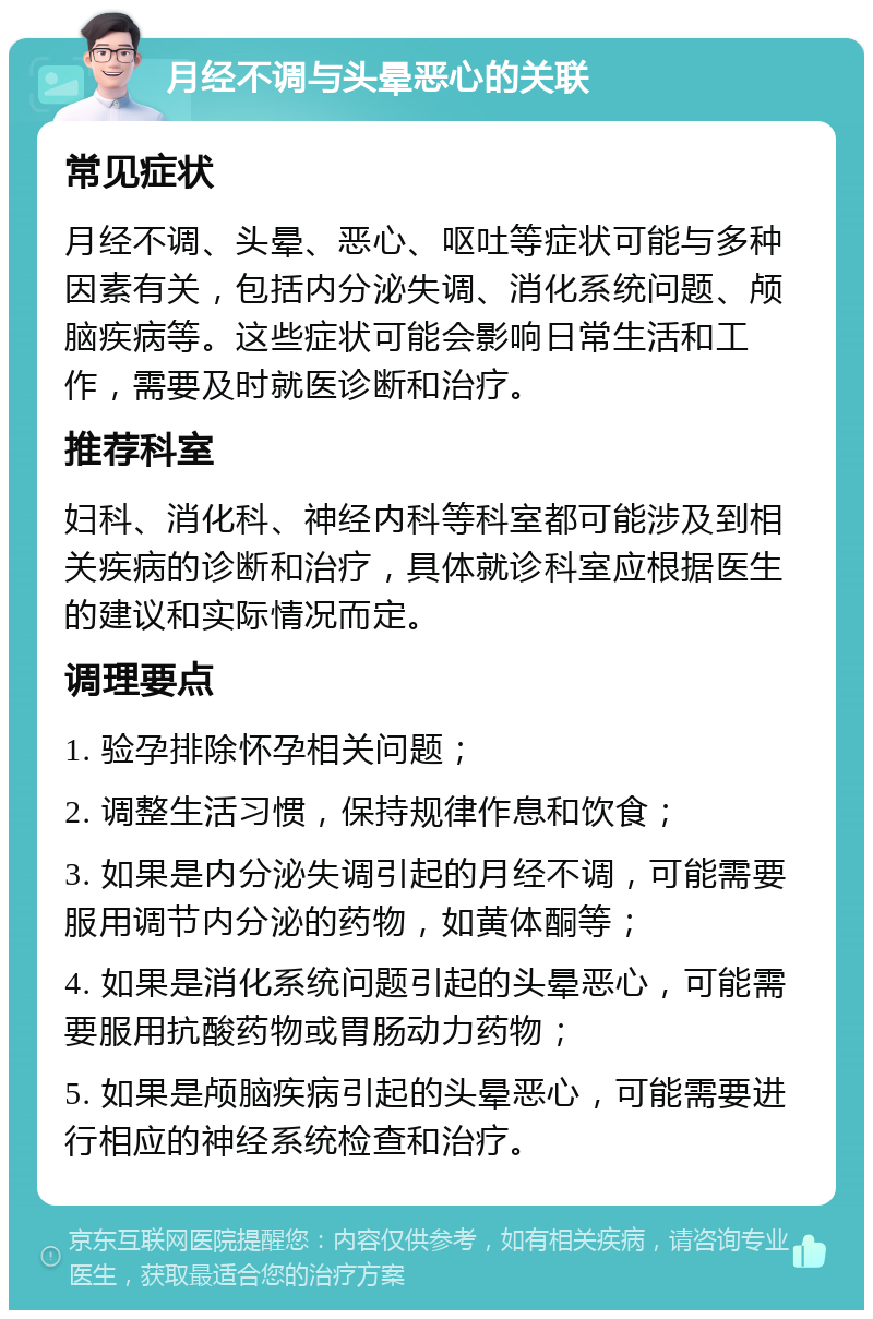 月经不调与头晕恶心的关联 常见症状 月经不调、头晕、恶心、呕吐等症状可能与多种因素有关，包括内分泌失调、消化系统问题、颅脑疾病等。这些症状可能会影响日常生活和工作，需要及时就医诊断和治疗。 推荐科室 妇科、消化科、神经内科等科室都可能涉及到相关疾病的诊断和治疗，具体就诊科室应根据医生的建议和实际情况而定。 调理要点 1. 验孕排除怀孕相关问题； 2. 调整生活习惯，保持规律作息和饮食； 3. 如果是内分泌失调引起的月经不调，可能需要服用调节内分泌的药物，如黄体酮等； 4. 如果是消化系统问题引起的头晕恶心，可能需要服用抗酸药物或胃肠动力药物； 5. 如果是颅脑疾病引起的头晕恶心，可能需要进行相应的神经系统检查和治疗。