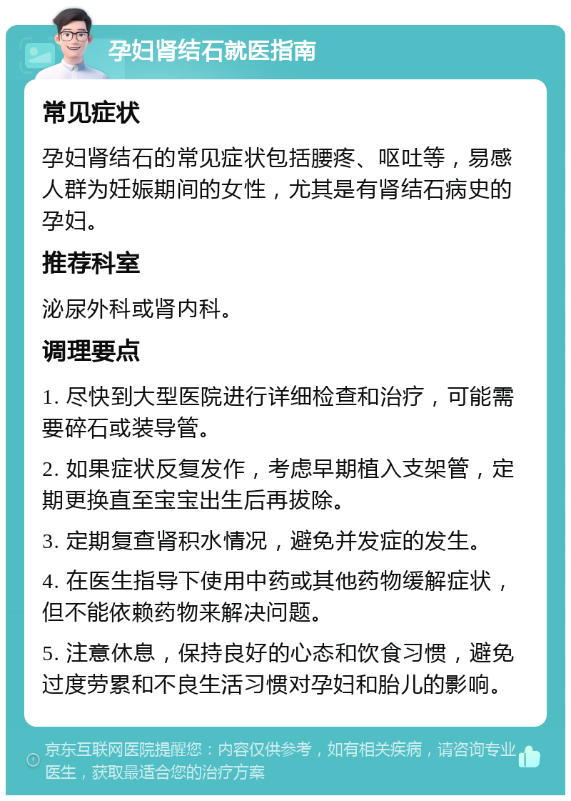 孕妇肾结石就医指南 常见症状 孕妇肾结石的常见症状包括腰疼、呕吐等，易感人群为妊娠期间的女性，尤其是有肾结石病史的孕妇。 推荐科室 泌尿外科或肾内科。 调理要点 1. 尽快到大型医院进行详细检查和治疗，可能需要碎石或装导管。 2. 如果症状反复发作，考虑早期植入支架管，定期更换直至宝宝出生后再拔除。 3. 定期复查肾积水情况，避免并发症的发生。 4. 在医生指导下使用中药或其他药物缓解症状，但不能依赖药物来解决问题。 5. 注意休息，保持良好的心态和饮食习惯，避免过度劳累和不良生活习惯对孕妇和胎儿的影响。