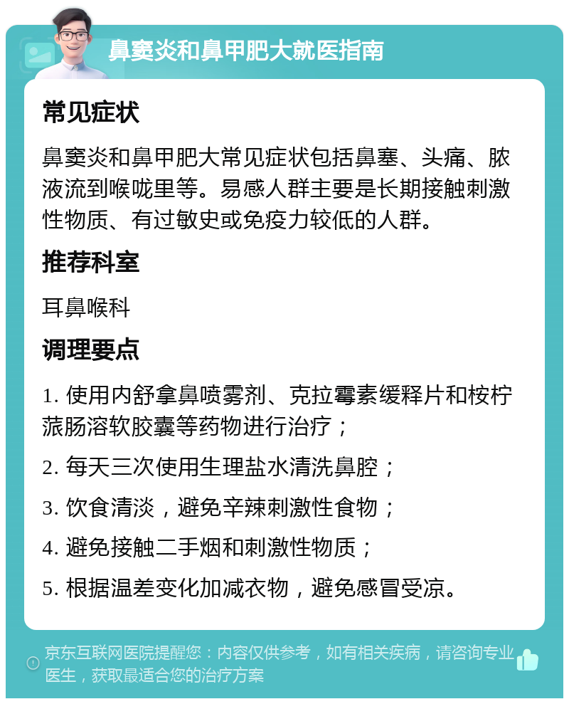 鼻窦炎和鼻甲肥大就医指南 常见症状 鼻窦炎和鼻甲肥大常见症状包括鼻塞、头痛、脓液流到喉咙里等。易感人群主要是长期接触刺激性物质、有过敏史或免疫力较低的人群。 推荐科室 耳鼻喉科 调理要点 1. 使用内舒拿鼻喷雾剂、克拉霉素缓释片和桉柠蒎肠溶软胶囊等药物进行治疗； 2. 每天三次使用生理盐水清洗鼻腔； 3. 饮食清淡，避免辛辣刺激性食物； 4. 避免接触二手烟和刺激性物质； 5. 根据温差变化加减衣物，避免感冒受凉。