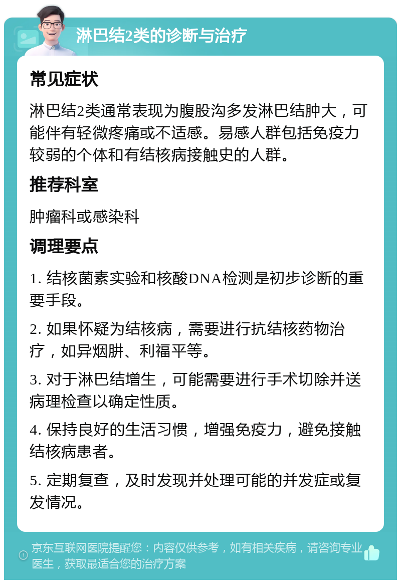 淋巴结2类的诊断与治疗 常见症状 淋巴结2类通常表现为腹股沟多发淋巴结肿大，可能伴有轻微疼痛或不适感。易感人群包括免疫力较弱的个体和有结核病接触史的人群。 推荐科室 肿瘤科或感染科 调理要点 1. 结核菌素实验和核酸DNA检测是初步诊断的重要手段。 2. 如果怀疑为结核病，需要进行抗结核药物治疗，如异烟肼、利福平等。 3. 对于淋巴结增生，可能需要进行手术切除并送病理检查以确定性质。 4. 保持良好的生活习惯，增强免疫力，避免接触结核病患者。 5. 定期复查，及时发现并处理可能的并发症或复发情况。