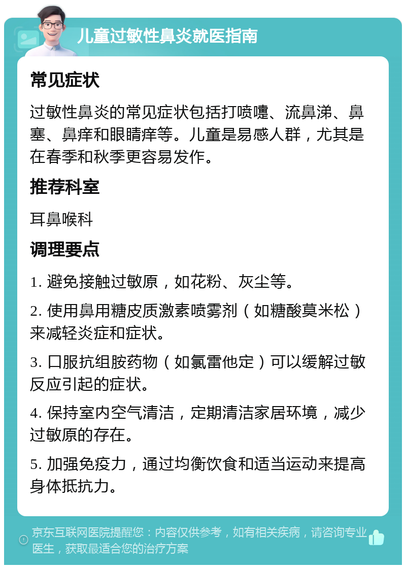 儿童过敏性鼻炎就医指南 常见症状 过敏性鼻炎的常见症状包括打喷嚏、流鼻涕、鼻塞、鼻痒和眼睛痒等。儿童是易感人群，尤其是在春季和秋季更容易发作。 推荐科室 耳鼻喉科 调理要点 1. 避免接触过敏原，如花粉、灰尘等。 2. 使用鼻用糖皮质激素喷雾剂（如糖酸莫米松）来减轻炎症和症状。 3. 口服抗组胺药物（如氯雷他定）可以缓解过敏反应引起的症状。 4. 保持室内空气清洁，定期清洁家居环境，减少过敏原的存在。 5. 加强免疫力，通过均衡饮食和适当运动来提高身体抵抗力。