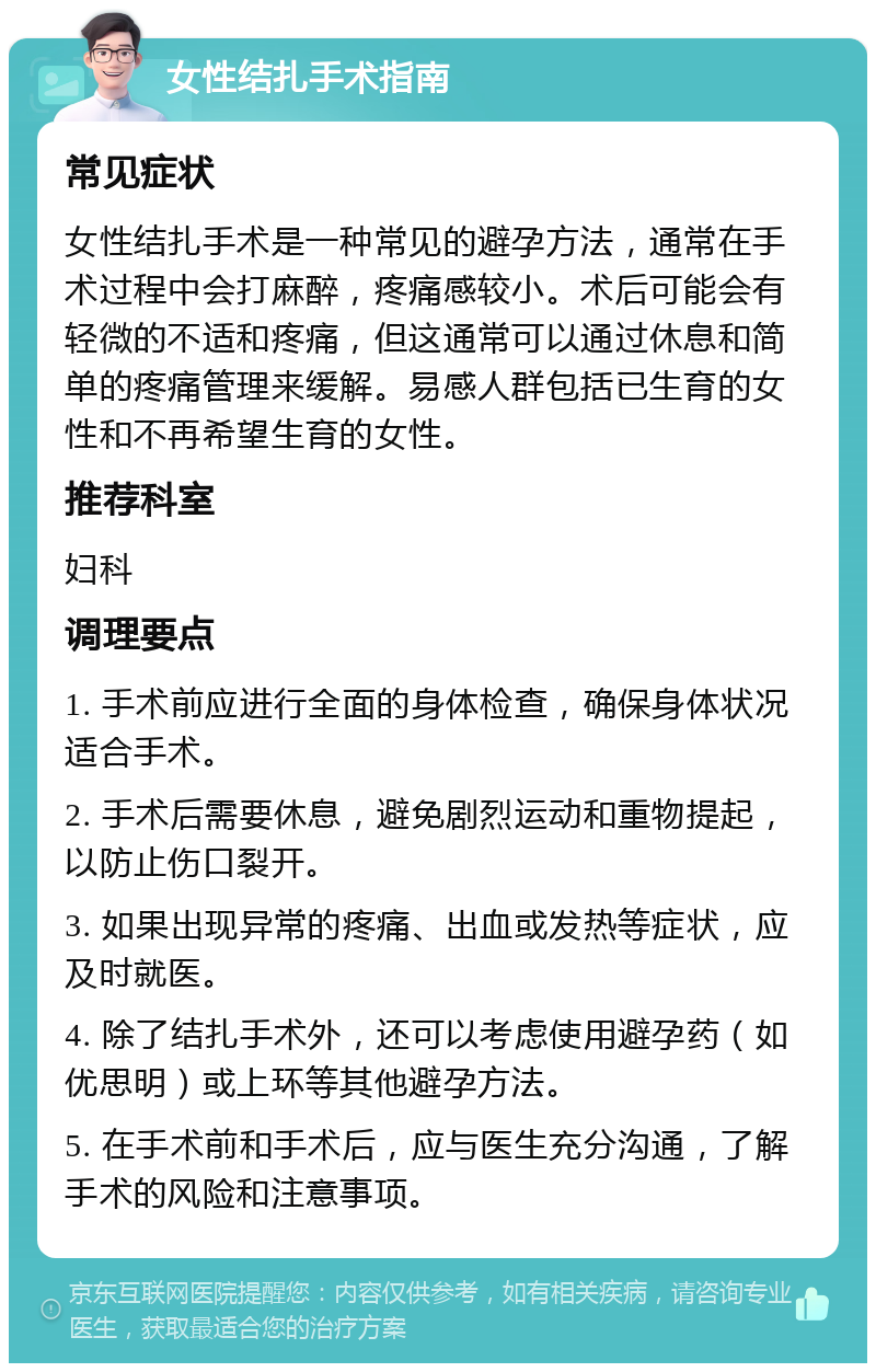 女性结扎手术指南 常见症状 女性结扎手术是一种常见的避孕方法，通常在手术过程中会打麻醉，疼痛感较小。术后可能会有轻微的不适和疼痛，但这通常可以通过休息和简单的疼痛管理来缓解。易感人群包括已生育的女性和不再希望生育的女性。 推荐科室 妇科 调理要点 1. 手术前应进行全面的身体检查，确保身体状况适合手术。 2. 手术后需要休息，避免剧烈运动和重物提起，以防止伤口裂开。 3. 如果出现异常的疼痛、出血或发热等症状，应及时就医。 4. 除了结扎手术外，还可以考虑使用避孕药（如优思明）或上环等其他避孕方法。 5. 在手术前和手术后，应与医生充分沟通，了解手术的风险和注意事项。