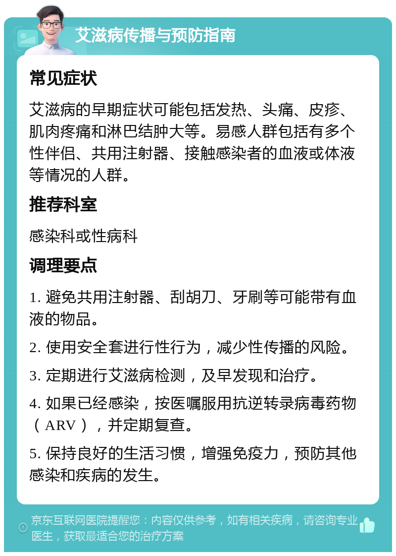 艾滋病传播与预防指南 常见症状 艾滋病的早期症状可能包括发热、头痛、皮疹、肌肉疼痛和淋巴结肿大等。易感人群包括有多个性伴侣、共用注射器、接触感染者的血液或体液等情况的人群。 推荐科室 感染科或性病科 调理要点 1. 避免共用注射器、刮胡刀、牙刷等可能带有血液的物品。 2. 使用安全套进行性行为，减少性传播的风险。 3. 定期进行艾滋病检测，及早发现和治疗。 4. 如果已经感染，按医嘱服用抗逆转录病毒药物（ARV），并定期复查。 5. 保持良好的生活习惯，增强免疫力，预防其他感染和疾病的发生。