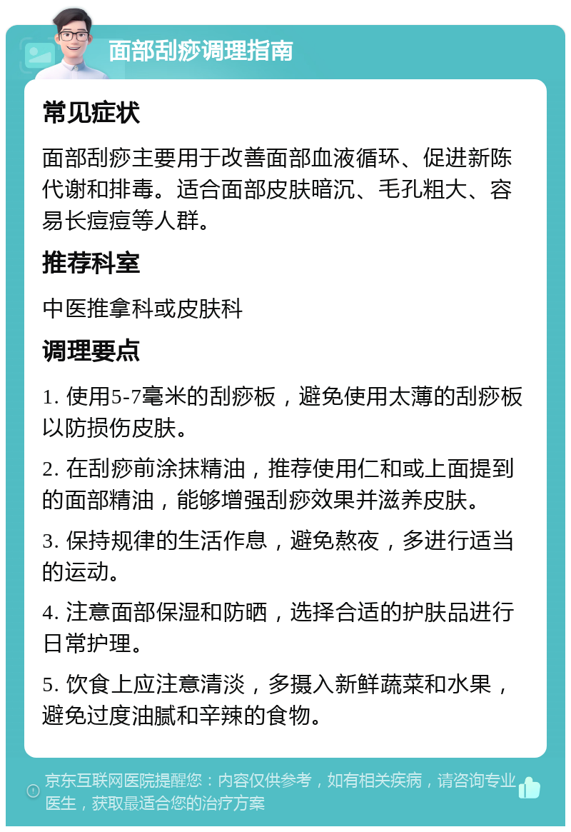 面部刮痧调理指南 常见症状 面部刮痧主要用于改善面部血液循环、促进新陈代谢和排毒。适合面部皮肤暗沉、毛孔粗大、容易长痘痘等人群。 推荐科室 中医推拿科或皮肤科 调理要点 1. 使用5-7毫米的刮痧板，避免使用太薄的刮痧板以防损伤皮肤。 2. 在刮痧前涂抹精油，推荐使用仁和或上面提到的面部精油，能够增强刮痧效果并滋养皮肤。 3. 保持规律的生活作息，避免熬夜，多进行适当的运动。 4. 注意面部保湿和防晒，选择合适的护肤品进行日常护理。 5. 饮食上应注意清淡，多摄入新鲜蔬菜和水果，避免过度油腻和辛辣的食物。