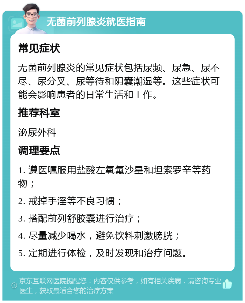 无菌前列腺炎就医指南 常见症状 无菌前列腺炎的常见症状包括尿频、尿急、尿不尽、尿分叉、尿等待和阴囊潮湿等。这些症状可能会影响患者的日常生活和工作。 推荐科室 泌尿外科 调理要点 1. 遵医嘱服用盐酸左氧氟沙星和坦索罗辛等药物； 2. 戒掉手淫等不良习惯； 3. 搭配前列舒胶囊进行治疗； 4. 尽量减少喝水，避免饮料刺激膀胱； 5. 定期进行体检，及时发现和治疗问题。