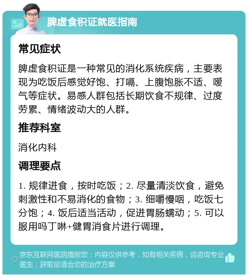 脾虚食积证就医指南 常见症状 脾虚食积证是一种常见的消化系统疾病，主要表现为吃饭后感觉好饱、打嗝、上腹饱胀不适、嗳气等症状。易感人群包括长期饮食不规律、过度劳累、情绪波动大的人群。 推荐科室 消化内科 调理要点 1. 规律进食，按时吃饭；2. 尽量清淡饮食，避免刺激性和不易消化的食物；3. 细嚼慢咽，吃饭七分饱；4. 饭后适当活动，促进胃肠蠕动；5. 可以服用吗丁啉+健胃消食片进行调理。