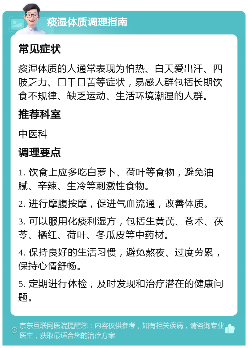 痰湿体质调理指南 常见症状 痰湿体质的人通常表现为怕热、白天爱出汗、四肢乏力、口干口苦等症状，易感人群包括长期饮食不规律、缺乏运动、生活环境潮湿的人群。 推荐科室 中医科 调理要点 1. 饮食上应多吃白萝卜、荷叶等食物，避免油腻、辛辣、生冷等刺激性食物。 2. 进行摩腹按摩，促进气血流通，改善体质。 3. 可以服用化痰利湿方，包括生黄芪、苍术、茯苓、橘红、荷叶、冬瓜皮等中药材。 4. 保持良好的生活习惯，避免熬夜、过度劳累，保持心情舒畅。 5. 定期进行体检，及时发现和治疗潜在的健康问题。