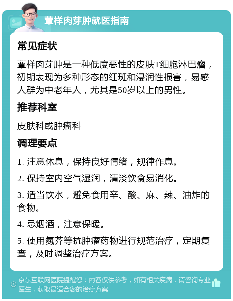 蕈样肉芽肿就医指南 常见症状 蕈样肉芽肿是一种低度恶性的皮肤T细胞淋巴瘤，初期表现为多种形态的红斑和浸润性损害，易感人群为中老年人，尤其是50岁以上的男性。 推荐科室 皮肤科或肿瘤科 调理要点 1. 注意休息，保持良好情绪，规律作息。 2. 保持室内空气湿润，清淡饮食易消化。 3. 适当饮水，避免食用辛、酸、麻、辣、油炸的食物。 4. 忌烟酒，注意保暖。 5. 使用氮芥等抗肿瘤药物进行规范治疗，定期复查，及时调整治疗方案。