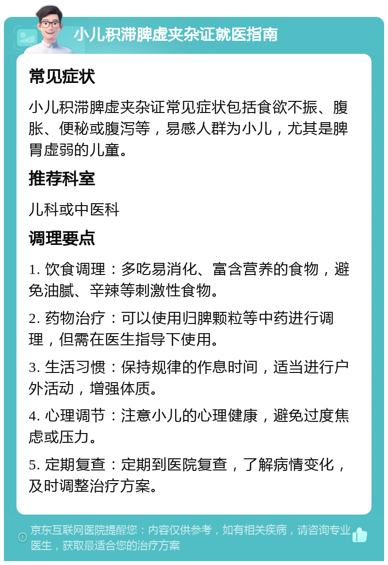 小儿积滞脾虚夹杂证就医指南 常见症状 小儿积滞脾虚夹杂证常见症状包括食欲不振、腹胀、便秘或腹泻等，易感人群为小儿，尤其是脾胃虚弱的儿童。 推荐科室 儿科或中医科 调理要点 1. 饮食调理：多吃易消化、富含营养的食物，避免油腻、辛辣等刺激性食物。 2. 药物治疗：可以使用归脾颗粒等中药进行调理，但需在医生指导下使用。 3. 生活习惯：保持规律的作息时间，适当进行户外活动，增强体质。 4. 心理调节：注意小儿的心理健康，避免过度焦虑或压力。 5. 定期复查：定期到医院复查，了解病情变化，及时调整治疗方案。