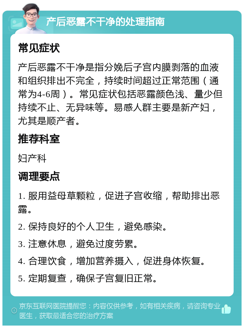 产后恶露不干净的处理指南 常见症状 产后恶露不干净是指分娩后子宫内膜剥落的血液和组织排出不完全，持续时间超过正常范围（通常为4-6周）。常见症状包括恶露颜色浅、量少但持续不止、无异味等。易感人群主要是新产妇，尤其是顺产者。 推荐科室 妇产科 调理要点 1. 服用益母草颗粒，促进子宫收缩，帮助排出恶露。 2. 保持良好的个人卫生，避免感染。 3. 注意休息，避免过度劳累。 4. 合理饮食，增加营养摄入，促进身体恢复。 5. 定期复查，确保子宫复旧正常。