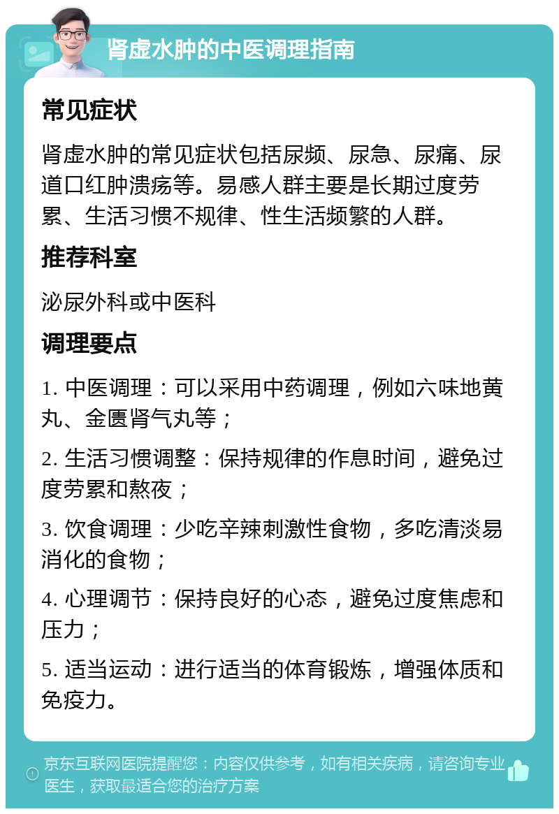 肾虚水肿的中医调理指南 常见症状 肾虚水肿的常见症状包括尿频、尿急、尿痛、尿道口红肿溃疡等。易感人群主要是长期过度劳累、生活习惯不规律、性生活频繁的人群。 推荐科室 泌尿外科或中医科 调理要点 1. 中医调理：可以采用中药调理，例如六味地黄丸、金匮肾气丸等； 2. 生活习惯调整：保持规律的作息时间，避免过度劳累和熬夜； 3. 饮食调理：少吃辛辣刺激性食物，多吃清淡易消化的食物； 4. 心理调节：保持良好的心态，避免过度焦虑和压力； 5. 适当运动：进行适当的体育锻炼，增强体质和免疫力。