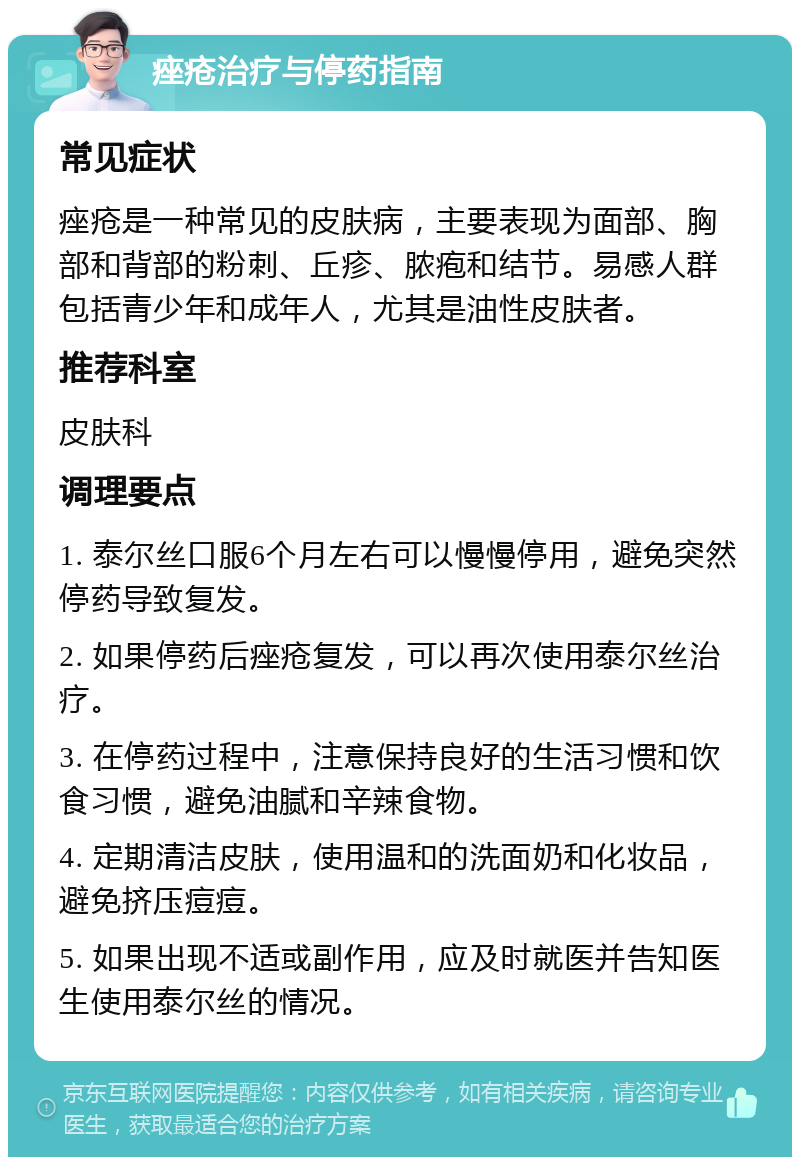 痤疮治疗与停药指南 常见症状 痤疮是一种常见的皮肤病，主要表现为面部、胸部和背部的粉刺、丘疹、脓疱和结节。易感人群包括青少年和成年人，尤其是油性皮肤者。 推荐科室 皮肤科 调理要点 1. 泰尔丝口服6个月左右可以慢慢停用，避免突然停药导致复发。 2. 如果停药后痤疮复发，可以再次使用泰尔丝治疗。 3. 在停药过程中，注意保持良好的生活习惯和饮食习惯，避免油腻和辛辣食物。 4. 定期清洁皮肤，使用温和的洗面奶和化妆品，避免挤压痘痘。 5. 如果出现不适或副作用，应及时就医并告知医生使用泰尔丝的情况。