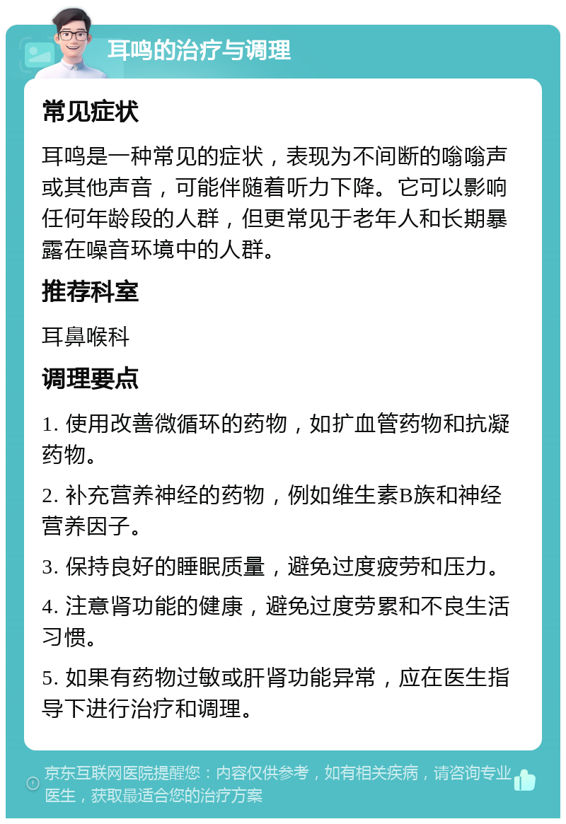 耳鸣的治疗与调理 常见症状 耳鸣是一种常见的症状，表现为不间断的嗡嗡声或其他声音，可能伴随着听力下降。它可以影响任何年龄段的人群，但更常见于老年人和长期暴露在噪音环境中的人群。 推荐科室 耳鼻喉科 调理要点 1. 使用改善微循环的药物，如扩血管药物和抗凝药物。 2. 补充营养神经的药物，例如维生素B族和神经营养因子。 3. 保持良好的睡眠质量，避免过度疲劳和压力。 4. 注意肾功能的健康，避免过度劳累和不良生活习惯。 5. 如果有药物过敏或肝肾功能异常，应在医生指导下进行治疗和调理。