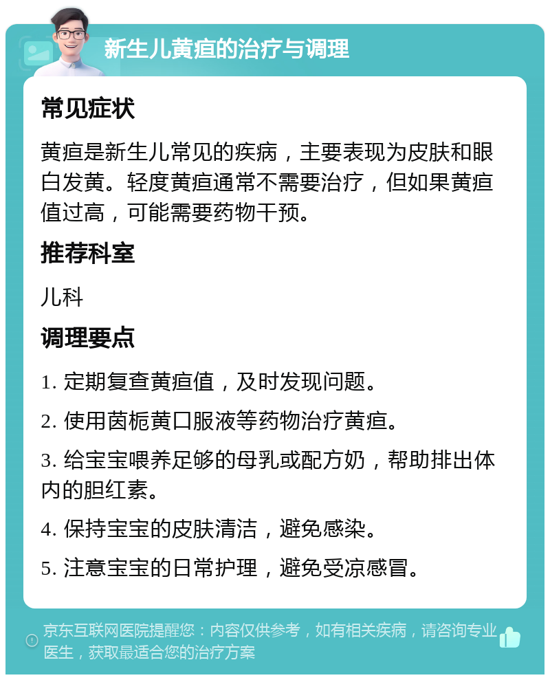 新生儿黄疸的治疗与调理 常见症状 黄疸是新生儿常见的疾病，主要表现为皮肤和眼白发黄。轻度黄疸通常不需要治疗，但如果黄疸值过高，可能需要药物干预。 推荐科室 儿科 调理要点 1. 定期复查黄疸值，及时发现问题。 2. 使用茵栀黄口服液等药物治疗黄疸。 3. 给宝宝喂养足够的母乳或配方奶，帮助排出体内的胆红素。 4. 保持宝宝的皮肤清洁，避免感染。 5. 注意宝宝的日常护理，避免受凉感冒。