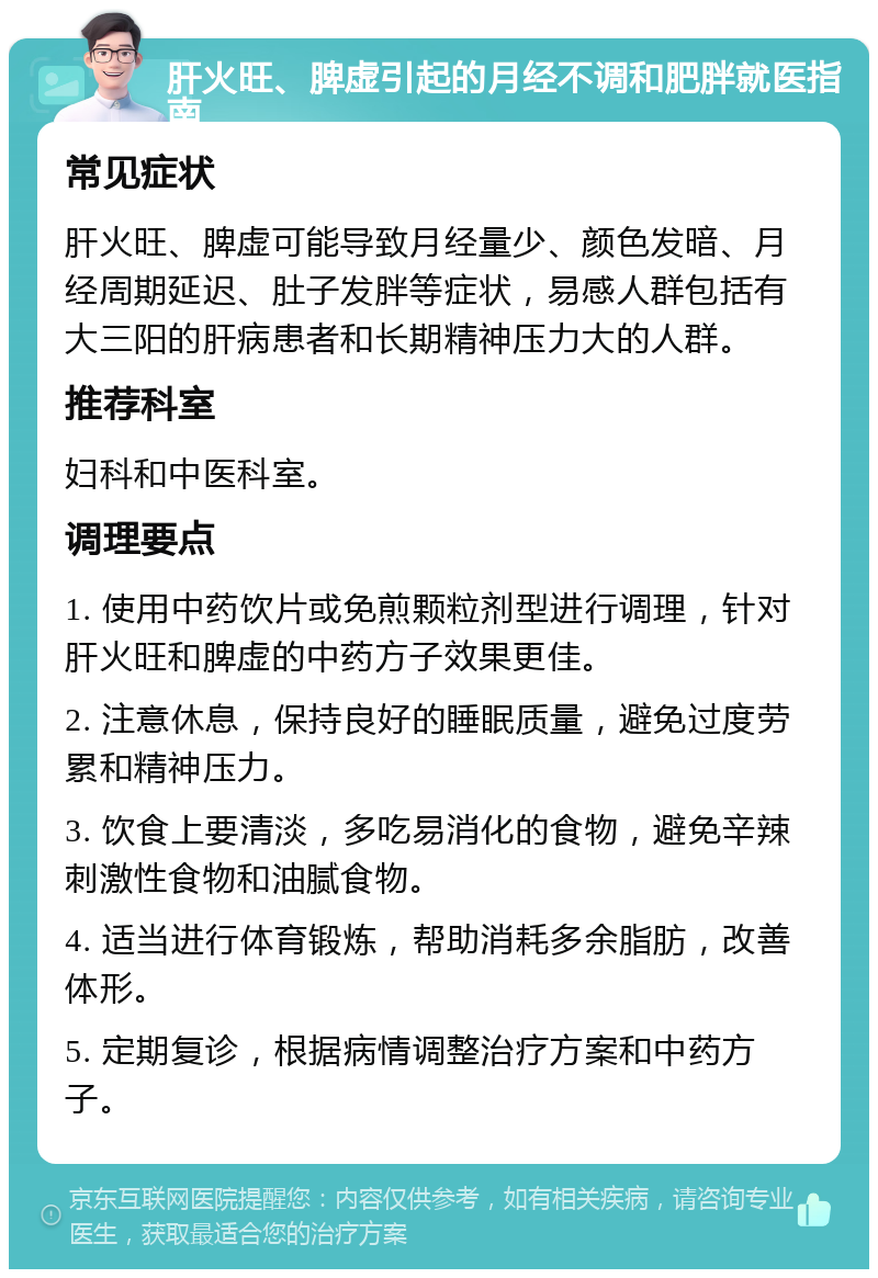 肝火旺、脾虚引起的月经不调和肥胖就医指南 常见症状 肝火旺、脾虚可能导致月经量少、颜色发暗、月经周期延迟、肚子发胖等症状，易感人群包括有大三阳的肝病患者和长期精神压力大的人群。 推荐科室 妇科和中医科室。 调理要点 1. 使用中药饮片或免煎颗粒剂型进行调理，针对肝火旺和脾虚的中药方子效果更佳。 2. 注意休息，保持良好的睡眠质量，避免过度劳累和精神压力。 3. 饮食上要清淡，多吃易消化的食物，避免辛辣刺激性食物和油腻食物。 4. 适当进行体育锻炼，帮助消耗多余脂肪，改善体形。 5. 定期复诊，根据病情调整治疗方案和中药方子。